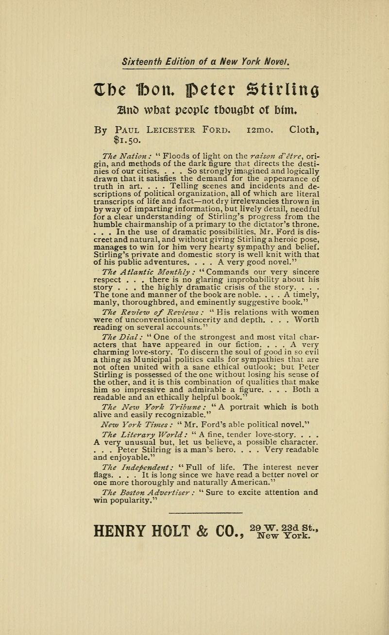 Sixteenth Edition of a New York Novel. Zbe 1bon, peter Stirling BnD wbat people tbougbt of him* By Paul Leicester Ford. i2mo. Cloth, $1.50. The Nation :  Floods of light on the raison d'etre, ori- gin, and methods of the dark figure that directs the desti- nies of our cities. ... So strongly imagined and logically drawn that it satisfies the demand for the appearance of truth in art. . . . Telling scenes and incidents and de- scriptions of political organization, all of which are literal transcripts of life and fact—not dry irrelevancies thrown in byway of imparting information, but lively detail, needful for a clear understanding of Stirling's progress from the humble chairmanship of a primary to the dictator's throne. ... In the use of dramatic possibilities, Mr. Ford is dis- creet and natural, and without giving Stirling a heroic pose, manages to win for him very hearty sympathy and belief. Stirling's private and domestic story is well knit with that of his public adventures. ... A very good novel. The Atlantic Monthly : Commands our very sincere respect . . . there is no glaring improbability about his story . . . the highly dramatic crisis of the story. . . . The tone and manner of the book are noble. ... A timely, manly, thoroughbred, and eminently suggestive book. The Review of Reviews :  His relations with women were of unconventional sincerity and depth. . . . Worth reading on several accounts. The Dial: One of the strongest and most vital char- acters that have appeared in our fiction. ... A very charming love-story. To discern the soul of good in so evil a thing as Municipal politics calls for sympathies that are not often united with a sane ethical outlook; but Peter Stirling is possessed of the one without losing his sense of the other, and it is this combination of qualities that make him so impressive and admirable a figure. . . . Both a readable and an ethically helpful book. The New York Tribune:  A portrait which is both alive and easily recognizable. New York Times :  Mr. Ford's able political novel, The Literary World:  A fine, tender love-story. . . . A very unusual but, let us believe, a possible character. . . . Peter Stilring is a man's hero. . . . Very readable and enjoyable. The Independent: Full of life. The interest never flags. ... It is long since we have read a better novel or one more thoroughly and naturally American. The Boston Advertiser: Sure to excite attention and win popularity.