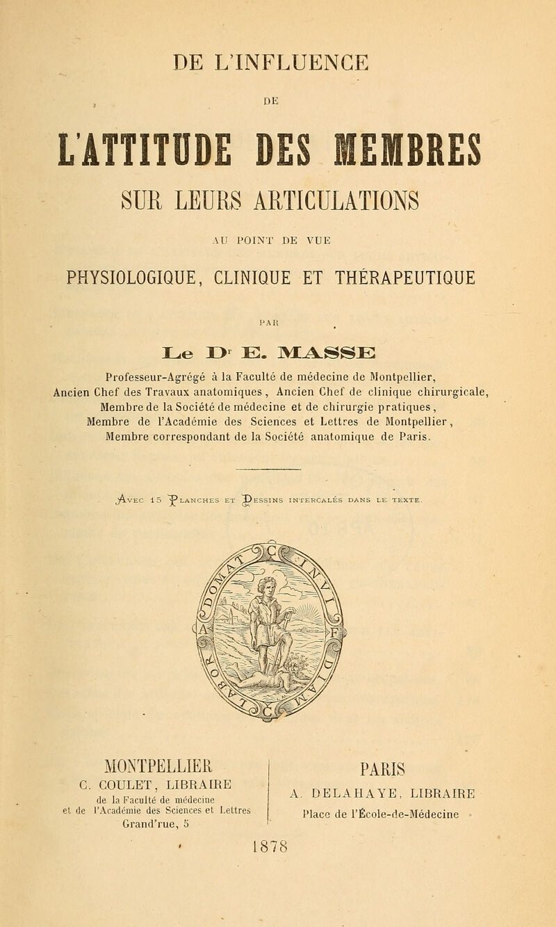 DE LÂTTITUDE DES MEMBRES SUR LEURS ARTICULATIONS AU POINT DE VUE PHYSIOLOGIQUE, CLINIQUE ET THÉRAPEUTIQUE Le r>^ E. ]VI.^SSE Professeur-Agrégé à la Faculté de médecine de Montpellier, Ancien Chef des Travaux anatomiques , Ancien Chef de clinique chirurgicale, Membre de la Société de médecine et de chirurgie pratiques, Membre de l'Académie des Sciences et Lettres de Montpellier, Membre correspondant de la Société anatomique de Paris. y^LVEC 15 ^LANCHES ET Î)eSSINS INTERCALES DANS LE TEXTE. MONTPELLIER G. GOULET, LIBRAIRE de la Faculté de médecine et de rAcadéniie des Sciences et Lettres Grand'rue, 5 PARIS A. DELAHAYE, LIBRAIRE Place de l'École-de-Médecine