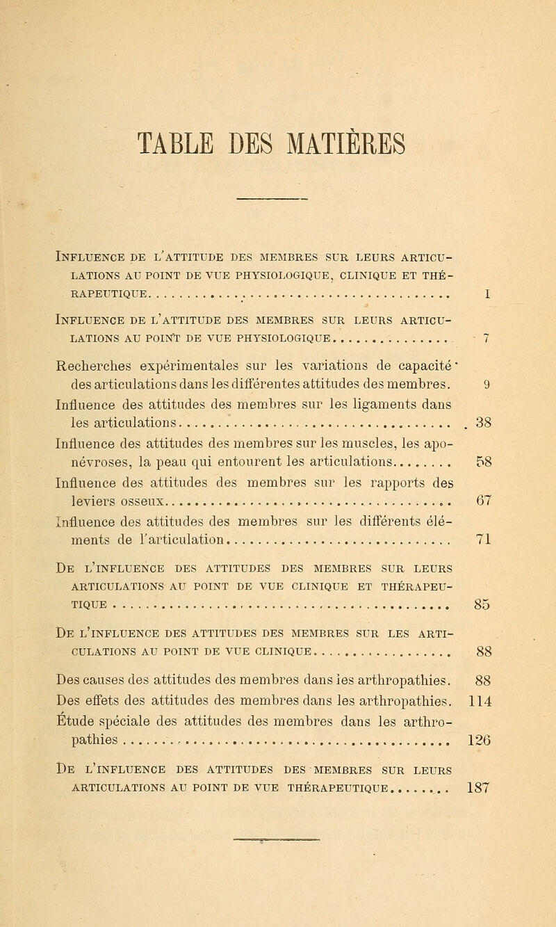 TABLE DES MATIÈRES Influence de l'attitude des membres sur leurs articu- lations AU point de vue physiologique, clinique et thé- rapeutique I Influence de l'attitude des membres sur leurs articu- lations AU POUSTT DE vue physiologique 7 Recherches expérimentales sur les variations de capacité' des articulations dans les différentes attitudes des membres. 9 Influence des attitudes des membres sur les ligaments dans les articulations . 38 Influence des attitudes des membres sur les muscles, les apo- névroses, la peau qui entourent les articulations 58 Influence des attitudes des membres sur les rapports des leviers osseux 67 Influence des attitudes des membres sur les différents élé- ments de l'articulation 71 De l'influence des attitudes des membres sur leurs articulations au point de vue clinique et thérapeu- TIQUE 85 De l'influence des attitudes des membres sur les ARTI- CULATIONS AU POINT DE VUE CLINIQUE 88 Des causes des attitudes des membres dans les arthropathies. 88 Des effets des attitudes des membres dans les arthropathies. 114 Etude spéciale des attitudes des membres dans les arthro- pathies 126 De l'influence des attitudes des membres sur LEURS ARTICULATIONS AU POINT DE VUE THÉRAPEUTIQUE 187