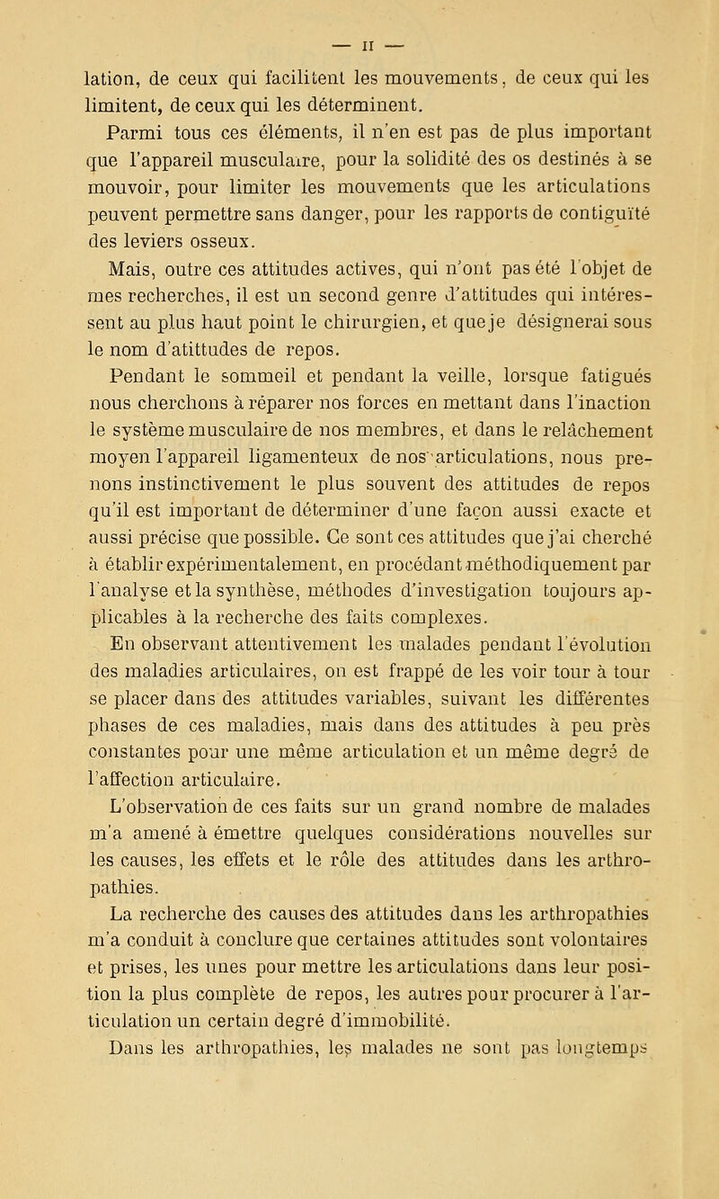 lation, de ceux qui facilitenl les mouvements, de ceux qui les limitent, de ceux qui les déterminent. Parmi tous ces éléments, il n'en est pas de pUis important que l'appareil musculaire, pour la solidité des os destinés à se mouvoir, pour limiter les mouvements que les articulations peuvent permettre sans danger, pour les rapports de contiguïté des leviers osseux. Mais, outre ces attitudes actives, qui n'ont pas été l'objet de mes recherches, il est un second genre d'attitudes qui intéres- sent au plus haut point le chirurgien, et queje désignerai sous le nom d'atittudes de repos. Pendant le sommeil et pendant la veille, lorsque fatigués nous cherchons à réparer nos forces en mettant dans l'inaction le système musculaire de nos membres, et dans le relâchement moyen l'appareil ligamenteux de nos'articulations, nous pre- nons instinctivement le plus souvent des attitudes de repos qu'il est important de déterminer d'une façon aussi exacte et aussi précise que possible. Ce sont ces attitudes que j'ai cherché à établir expérimentalement, en procédant méthodiquement par l'analyse et la synthèse, méthodes d'investigation toujours ap- plicables à la recherche des faits complexes. En observant attentivement les malades pendant l'évolution des maladies articulaires, on est frappé de les voir tour à tour se placer dans des attitudes variables, suivant les différentes phases de ces maladies, mais dans des attitudes à peu près constantes pour une même articulation et un même degré de l'affection articulaire. L'observation de ces faits sur un grand nombre de malades m'a amené à émettre quelques considérations nouvelles sur les causes, les effets et le rôle des attitudes dans les arthro- pathies. La recherche des causes des attitudes dans les arthropathies m'a conduit à conclure que certaines attitudes sont volontaires et prises, les unes pour mettre les articulations dans leur posi- tion la plus complète de repos, les autres pour procurer à l'ar- ticulation un certain degré d'immobilité. Dans les arthropathies, le^ malades ne sont pas longtemps