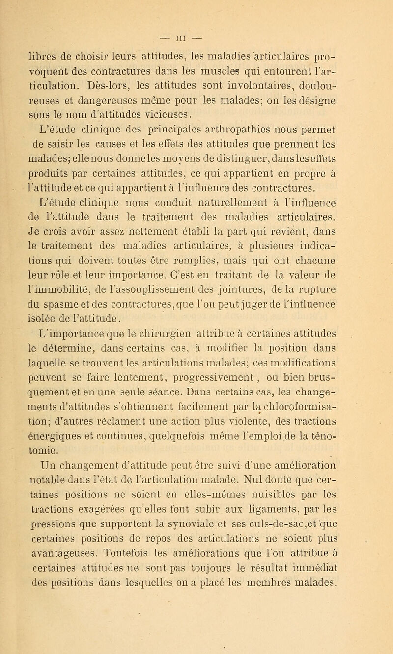libres de choisir leurs attitudes, les maladies'articulaires pro- voquent des contractures dans les muscles qui entourent l'ar- ticulation. Dès-lors, les attitudes sont involontaires, doulou- reuses et dangereuses même pour les malades; on les désigne sous le nom d'attitudes vicieuses. L'étude clinique des principales arthropathies nous permet de saisir les causes et les effets des attitudes que prennent les malades; elle nous donne les moyens de distinguer, dans les effets produits par certaines attitudes, ce qui appartient en propre à l'attitude et ce qui appartient à l'influence des contractures. L'étude clinique nous conduit naturellement à l'influence de l'attitude dans le traitement des maladies articulaires. Je crois avoir assez nettement établi la part qui revient, dans le traitement des maladies articulaires, à plusieurs indica- tions qui doivent toutes être remplies, mais qui ont chacune leur rôle et leur importance. C'est en traitant de la valeur de l'immobilité, de l'assouplissement des jointures, de la rupture du spasme et des contractures, que l'on peut juger de l'influence isolée de l'attitude. L'importance que le chirurgien attribue à certaines attitudes le détermine, dans certains cas, à modifier la position dans laquelle se trouvent les articulations malades; ces modifications peuvent se faire lentement, progressivement, ou bien brus- quement et en une seule séance. Daus certains cas, les change- ments d'attitudes s'obtiennent facilement par la chloroformisa- tion; d'autres réclament une action plus violente, des tractions énergiques et continues, quelquefois même l'emploi de la téno- tomie. Un changement d'attitude peut être suivi d'une amélioration notable dans l'état de l'articulation malade. Nul doute que cer- taines positions ne soient en elles-mêmes nuisibles par les tractions exagérées qu'elles font subir aux ligaments, par les pressions que supportent la synoviale et ses culs-de-sac,et que certaines positions de repos des articulations ne soient plus avantageuses. Toutefois les améliorations que l'on attribue à certaines attitudes ne sont pas toujours le résultat immédiat des positions dans lesquelles on a placé les membres malades.