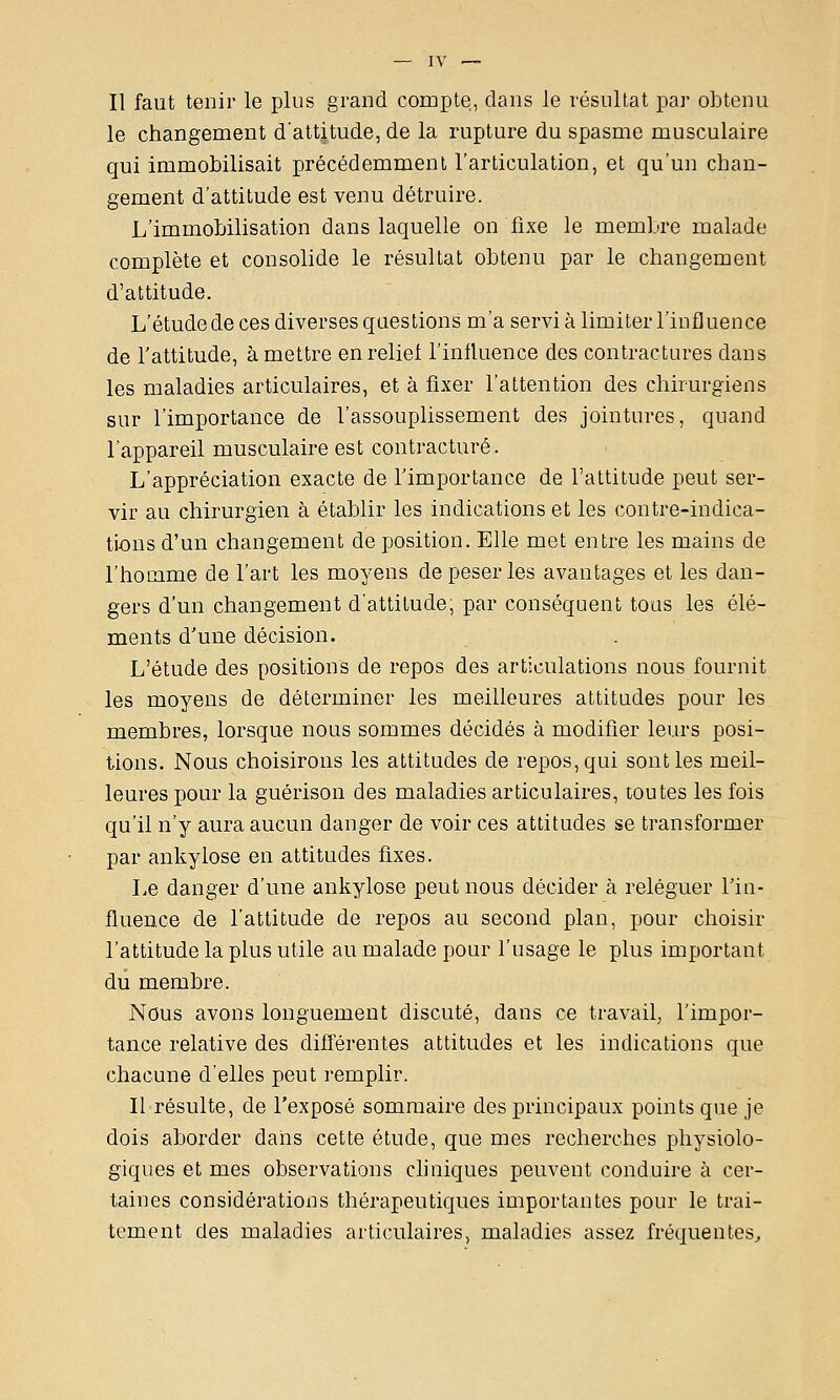 Il faut tenir le plus grand compte, dans le résultat par obtenu le changement d'attitude, de la rupture du spasme musculaire qui immobilisait précédemment l'articulation, et qu'un chan- gement d'attitude est venu détruire. L'immobilisation dans laquelle on fixe le membre malade complète et consolide le résultat obtenu par le changement d'attitude. L'étude de ces diverses questions m'a servi à limiter l'influence de l'attitude, à mettre en relief l'influence des contractures dans les maladies articulaires, et à fixer l'attention des chirurgiens sur l'importance de l'assouplissement des jointures, quand l'appareil musculaire est contracture. L'appréciation exacte de l'importance de l'attitude peut ser- vir au chirurgien à établir les indications et les contre-indica- tions d'un changement déposition.Elle met entre les mains de l'hocame de l'art les moyens de peser les avantages et les dan- gers d'un changement d'attitude, par conséquent tous les élé- ments d'une décision. L'étude des positions de repos des articulations nous fournit les moyens de déterminer les meilleures attitudes pour les membres, lorsque nous sommes décidés à modifier leurs posi- tions. Nous choisirons les attitudes de repos, qui sont les meil- leures pour la guérison des maladies articulaires, toutes les fois qu'il n'y aura aucun danger de voir ces attitudes se transformer par ankylose en attitudes fixes. Le danger d'une ankylose peut nous décider à reléguer l'iu- fluence de l'attitude de repos au second plan, pour choisir l'attitude la plus utile au malade pour l'usage le plus important du membre. Nous avons longuement discuté, dans ce travail, l'impor- tance relative des différentes attitudes et les indications que chacune d'elles peut remplir. Il résulte, de l'exposé sommaire des principaux points que je dois aborder dans cette étude, que mes recherches physiolo- giques et mes observations chniques peuvent conduire à cer- taines considérations thérapeutiques importantes pour le trai- tement des maladies articulaires, maladies assez fréquentes^