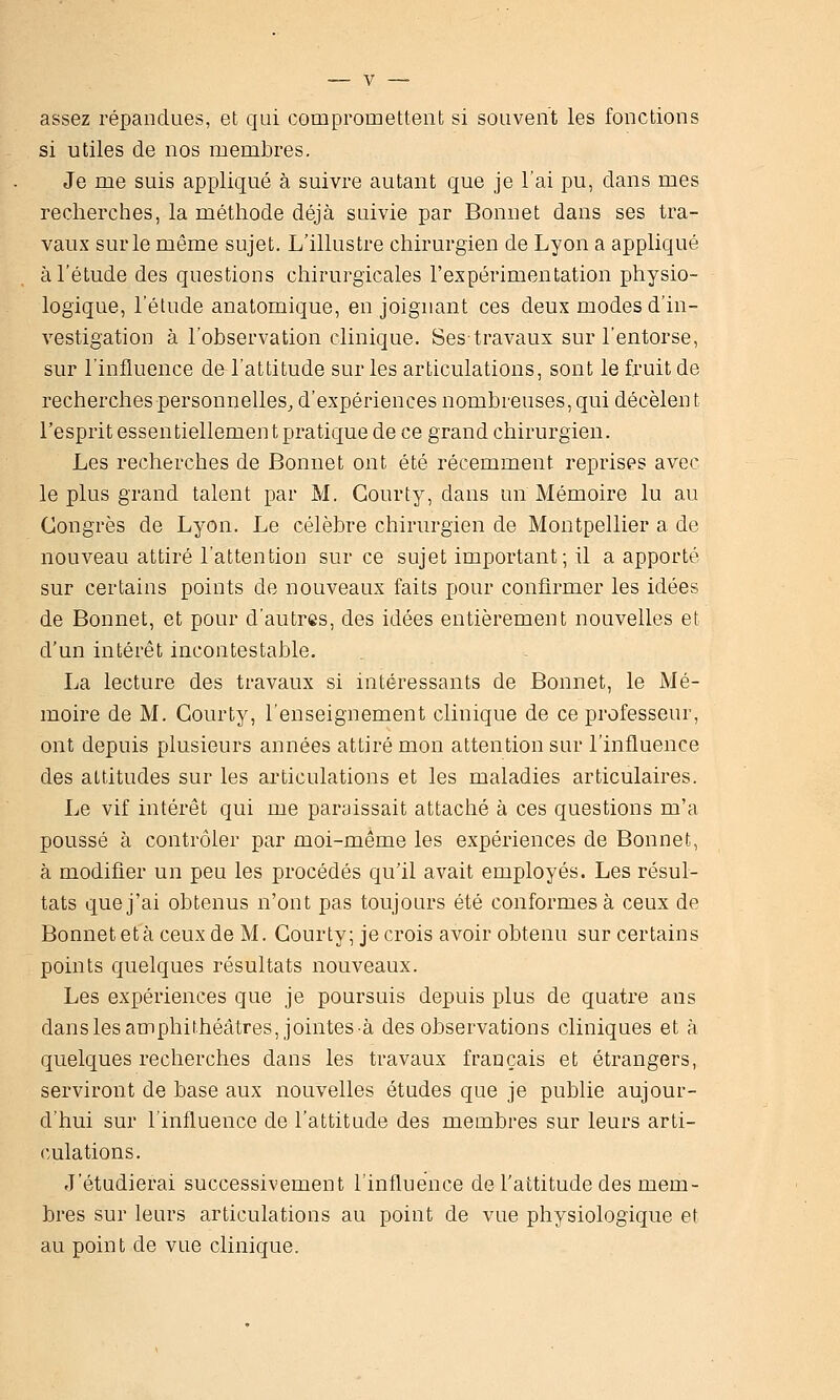 assez répandues, et qui compromettent si souvent les fonctions si utiles de nos membres. Je me suis appliqué à suivre autant que je l'ai pu, dans mes recherches, la méthode déjà suivie par Bonnet dans ses tra- vaux sur le même sujet. L'illustre chirurgien de Lyon a appliqué à l'étude des questions chirurgicales l'expérimentation physio- logique, l'étude anatomique, en joignant ces deux modes d'in- vestigation à l'observation clinique. Sestravaux sur l'entorse, sur l'influence de l'attitude sur les articulations, sont le fruit de recherches personnelles^ d'expériences nombreuses, qui décèlent l'esprit essentiellemen t pratique de ce grand chirurgien. Les recherches de Bonnet ont été récemment reprises avec le plus grand talent par M. Gourty, dans un Mémoire lu au Congrès de Lyon. Le célèbre chirurgien de Montpellier a de nouveau attiré l'attention sur ce sujet important; il a apporté sur certains points de nouveaux faits pour confirmer les idées de Bonnet, et pour d'autres, des idées entièrement nouvelles et d'un intérêt incontestable. La lecture des travaux si intéressants de Bonnet, le Mé- moire de M. Gourty, l'enseignement clinique de ce professeur, ont depuis plusieurs années attiré mon attention sur l'influence des attitudes sur les articulations et les maladies articulaires. Le vif intérêt qui me paraissait attaché à ces questions m'a poussé à contrôler par moi-même les expériences de Bonnet, à modifier un peu les procédés qu'il avait employés. Les résul- tats que j'ai obtenus n'ont pas toujours été conformes à ceux de Bonnet età ceux de M, Gourty; je crois avoir obtenu sur certains points quelques résultats nouveaux. Les expériences que je poursuis depuis plus de quatre ans dans les amphithéâtres, jointes à des observations cliniques et à quelques recherches dans les travaux français et étrangers, serviront de base aux nouvelles études que je publie aujour- d'hui sur l'influence de l'attitude des membres sur leurs arti- culations. J'étudierai successivement l'influence de l'attitude des mem- bres sur leurs articulations au point de vue physiologique et au point de vue clinique.