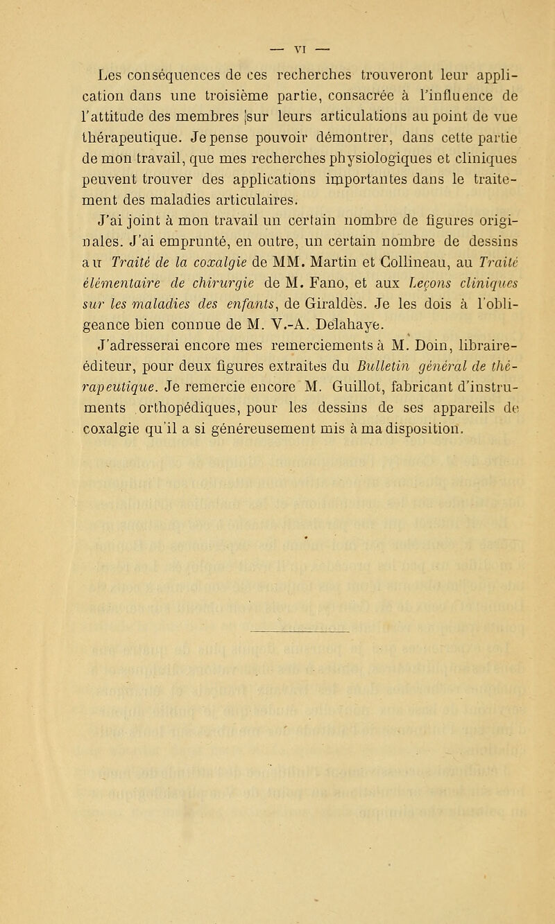 Les conséquences de ces recherches trouveront leur appli- cation dans une troisième partie, consacrée à l'influence de l'attitude des membres jsur leurs articulations au point de vue thérapeutique. Je pense pouvoir démontrer, dans cette partie de mon travail, que mes recherches physiologiques et cliniques peuvent trouver des applications importantes dans le traite- ment des maladies articulaires. J'ai joint à mon travail un certain nombre de figures origi- nales. J'ai emprunté, en outre, un certain nombre de dessins au Traité de la coxalgie de MM. Martin et Gollineau, au Ty^aité élémentaire de chirurgie de M. Fano, et aux Leçons cliniques sur les maladies des enfants, de Giraldès. Je les dois à l'obli- geance bien connue de M. V.-A. Delahaye. J'adresserai encore mes remerciements à M. Doin, libraire- éditeur, pour deux figures extraites du Bulletin général de thé- rapeutique. Je remercie encore M. Guillot, fabricant d'instru- ments orthopédiques, pour les dessins de ses appareils de coxalgie qu'il a si généreusement mis à ma disposition.