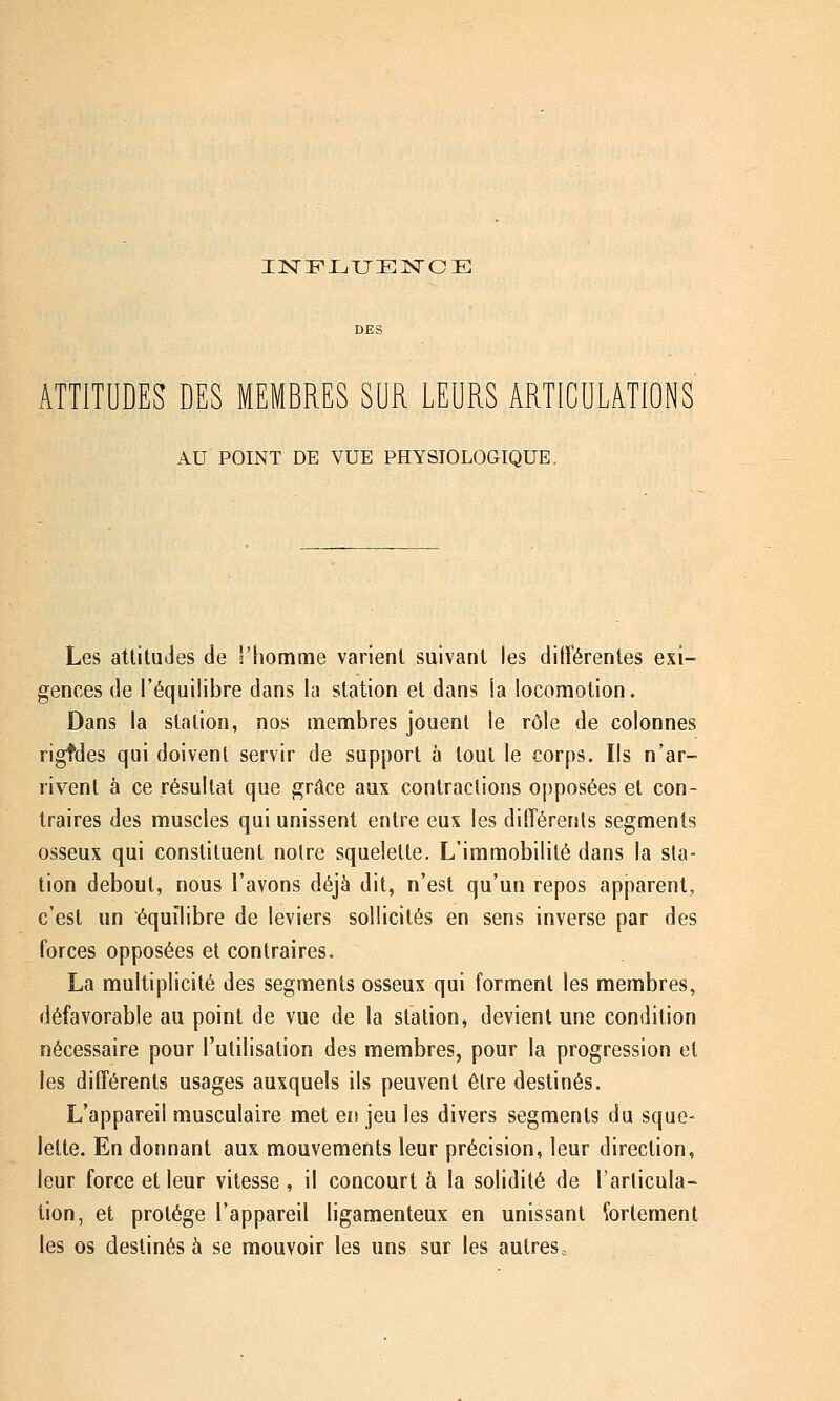 INFLUENCE ATTITUDES DES MEMBRES SUR LEURS ARTICULATIONS AU POINT DE VUE PHYSIOLOGIQUE. Les attitudes de ''homme varient suivant les différentes exi- gences de l'équilibre dans la station et dans la locomotion. Dans la station, nos membres jouent le rôle de colonnes rigtdes qui doivent servir de support à tout le corps. Ils n'ar- rivent à ce résultat que grâce aux contractions opposées et con- traires des muscles qui unissent entre eux les différents segments osseux qui constituent notre squelette. L'immobilité dans la sta- tion debout, nous l'avons déjà dit, n'est qu'un repos apparent, c'est un équilibre de leviers sollicités en sens inverse par des forces opposées et contraires. La multiplicité des segments osseux qui forment les membres, défavorable au point de vue de la station, devient une condition nécessaire pour l'utilisation des membres, pour la progression et les différents usages auxquels ils peuvent être destinés. L'appareil musculaire met en jeu les divers segments du sque- lette. En donnant aux mouvements leur précision, leur direction, leur force et leur vitesse , il concourt à la solidité de l'articula- tion, et protège l'appareil ligamenteux en unissant fortement les os destinés à se mouvoir les uns sur les autres..