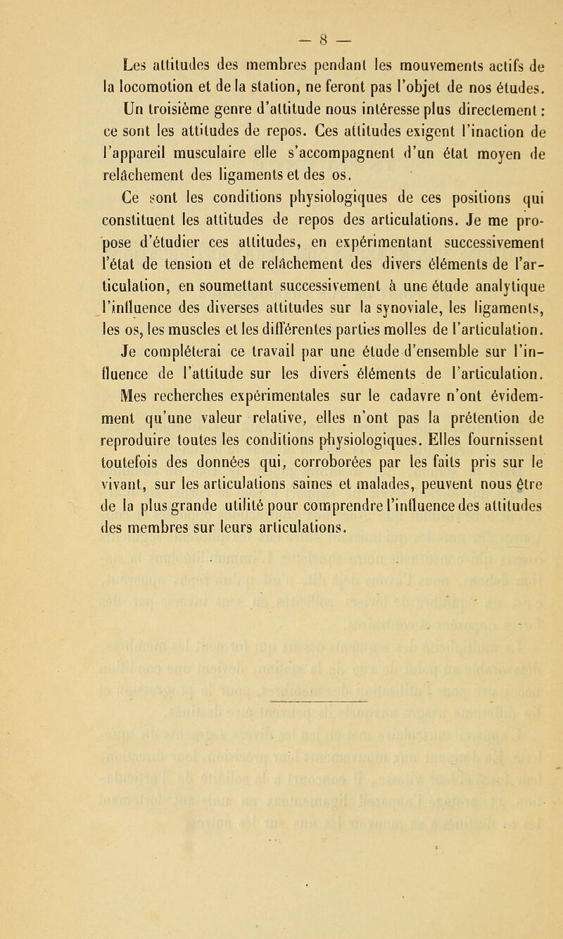 Les attitudes des membres pendant les mouvements actifs de la locomotion et de la station, ne feront pas l'objet de nos études. Un troisième genre d'attitude nous intéresse plus directement ; ce sont les altitudes de repos. Ces attitudes exigent l'inaction de l'appareil musculaire elle s'accompagnent d'un état moyen de relâchement des ligaments et des os. Ce i^ont les conditions physiologiques de ces positions qui constituent les attitudes de repos des articulations. Je me pro- pose d'étudier ces attitudes, en expérimentant successivement l'état de tension et de relâchement des divers éléments de l'ar- ticulation, en soumettant successivement à une étude analytique l'intluence des diverses attitudes sur la synoviale, les ligaments, les os, les muscles et les difTérentes parties molles de l'articulation. Je compléterai ce travail par une étude d'ensemble sur l'in- fluence de l'attitude sur les divers éléments de l'articulation. Mes recherches expérimentales sur le cadavre n'ont évidem- ment qu'une valeur relative, elles n'ont pas la prétention de reproduire toutes les conditions physiologiques. Elles fournissent toutefois des données qui, corroborées par les faits pris sur le vivant, sur les articulations saines et malades,- peuvent nous être de la plus grande utilité pour comprendre l'influence des attitudes des membres sur leurs articulations.