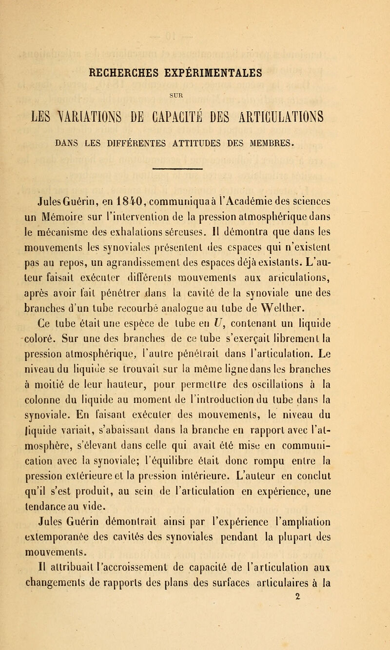 RECHERCHES EXPÉRIMENTALES SUR LES VARIATIONS DE CAPACITÉ DES ARTICULATIONS DANS LES DIFFÉRENTES ATTITUDES DES MEMBRES. Jules Guérin, en 1840, communiqua à l'Académie des sciences un Mémoire sur l'inlervenlion de la pression atmosphérique dans le mécanisme des exhalations séreuses. Il démontra que dans les mouvements les synoviales présentent des espaces qui n'existent pas au repos, un agrandissement des espaces déjà existants. L'au- teur faisait exécuter différents mouvements aux articulations, après avoir fait pénétrer .dans la cavité de la synoviale une des branches d'un tube recourbé analogue au tube de Welther. Ce tube était une espèce de tube en U, contenant un liquide coloré. Sur une des branches de ce tube s'exerçait librement la pression atmosphérique, l'autre pénétrait dans l'articulation. Le niveau du liquide se trouvait sur la même ligne dans les branches à moitié de leur hauteur, pour permettre des oscillations à la colonne du liquide au moment de l'introduction du tube dans la synoviale. En faisant exécuter des mouvements, le niveau du liquide variait, s'abaissant dans la branche en rapport avec l'at- mosphère, s'élevant dans celle qui avait été mise en communi- cation avec la synoviale; l'équilibre était donc rompu entre la pression extérieure et la pression intérieure. L'auteur en conclut qu'il s'est produit, au sein de l'articulation en expérience, une tendance au vide. Jules Guérin démontrait ainsi par l'expérience l'ampliation exlemporanée des cavités des synoviales pendant la plupart des mouvements. Il attribuait l'accroissement de capacité de l'articulation aux changements de rapports des plans des surfaces articulaires à la 2