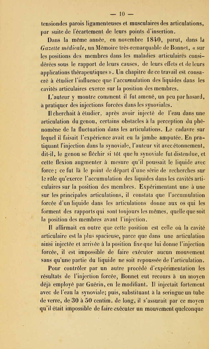 tensiondes parois ligamenteuses et musculaires des articulations, par suite de l'écartement de leurs points d'insertion. Dans la même année, en novembre 1840, parut, dans la Gazelle médicale, un Mémoire très-remarquable de Bonnet, « sur les positions des membres dans les maladies articulaires consi- dérées sous le rapport de leurs causes, de leurs effets et de leurs applications thérapeutiques)). Un chapitre de ce travail est consa- cré à étudier l'influence que l'accumulation des liquides dans les cavités articulaires exerce sur la position des membres. L'auteur y montre comment il fut amené, un peu par hasard, à pratiquer des injections forcées dans les synoviales. Il cherchait à étudier, après avoir injecté de l'eau dans une articulation du genou, certains obstacles à la perception du phé- nomène de la fluctuation dans les articulations. Le cadavre sur lequel il faisait l'expérience avait eu la jambe amputée. En pra- tiquant l'injection dans la synoviale, l'auteur vit avecétonnement, dit-il, le genou se fléchir si tôt que la synoviale fut distendue, et cette flexion augmenter à mesure qu'il poussait le liquide avec force; ce fut là le point de départ d'une série de recherches sur le rôle qu'exerce l'accumulation des liquides dans les cavités arti- culaires sur la position des membres. Expérimentant une à une sur les principales articulations, il constata que l'accumulation forcée d'un liquide dans les articulations donne aux os qui les forment des rapports qui sont toujours les mêmes, quelle que soit la position des membres avant l'injection. Il affirmait en outre que cette position est celle où la cavité articulaire est la plus spacieuse, parce que dans une articulation ainsi injectée et arrivée à la position fixe que lui donne l'injection forcée, il est impossible de faire exécuter aucun mouvement sans qu'une partie du liquide ne soit repoussée de l'articulation. Pour contrôler par un autre procédé d'expérimentation les résultats de l'injection forcée, Bonnet eut recours à un moyen déjà employé parGuérin,en le modifiant. I! injectait fortement avec de l'eau la synoviale; puis, substituant à la seringue un tube de verre, de 30 à 50 centim. de long, il s'assurait par ce moyen qu'il était impossible de faire exécuter un mouvement quelconque