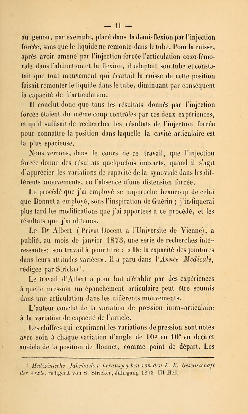 au genou, par exemple, placé dans la demi-flexion par l'injeclion forcée, sans que le liquide ne remonte dans le lube. Pour la cuisse, après avoir amené par l'injeclion forcée l'arliculalion coxo-fémo- rale dans l'abduction et la flexion, il adaptait son lube et consta- tait que tout mouvement qui écartait la cuisse de celte position faisait remonter le liquide dans le tube, diminuant par conséquent la capacité de l'articulation. Il conclut donc que tous les résultats donnés par l'injection forcée étaient du même coup contrôlés par ces deux expériences, el qu'il suffisait de rechercher les résultats de l'injection forcée pour connaître la position dans laquelle la cavité articulaire est la plus spacieuse. Nous verrons, dans le cours de ce travail, que l'injection forcée donne des résultats quelquefois inexacts, quand il s'agit d'apprécier les variations de capacité de la synoviale dans les dif- férents mouvements, en l'absence d'une distension forcée. Le procédé que j'ai emjdoyé se rapproche beaucoup de celui que Bonnet a employé, sous l'inspiration deGuérin ; j'indiquerai plus tard les modifications que j'ai apportées à ce procédé, et les résultats que j'ai obtenus. Le Df Albert ( Prival-Docent à l'Université de Vienne), a publié, au mois de janvier 1873, une série de recherches iulé- ressaules; son travail à pour titre : «De la capacité des jointures dans leurs attitudes variées». Il a paru dans ['Année Médicale, rédigée par Slricker^. Le travail d'Albert a pour but d'établir par des expériences à quelle pression un épanchement articulaire peut être soumis dans une articulation dans les différents mouvements. L'auteur conclut de la variation de pression intra-articulaire à la variation de capacité de l'article. Les chiffres qui expriment les variations dépression sont notés avec soin à chaque variation d'angle de 10^ en 10° en deçà et au-delà de la position de Bonnet, comme point de départ. Les ^ Medizinische Jahrhucher lierausgegeben von den K. K. Gesellsschaft des Arzie, redigerit von S. Stricker, Jahrgaiig 1873, III Heft. .