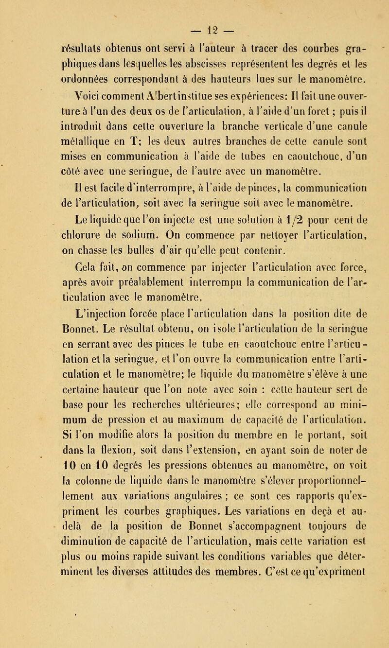 résultais obtenus ont servi à l'auteur à tracer des courbes gra- phiques dans lesquelles les abscisses représentent les degrés et les ordonnées correspondant à des hauteurs lues sur le manomètre. Voici comment Alberlinstilue ses expériences: Il fait une ouver- ture à l'un des deux os de l'articulation, à l'aide d'un foret ; puis il introduit dans cette ouverture la branche verticale d'une canule métallique en ï; les deux autres branches de cette canule sont mises en communication à l'aide de tubes en caoutchouc, d'un côlé avec une seringue, de l'autre avec un manomètre. 11 est facile d'interrompre, h l'aide de pinces, la communication de l'articulation, soit avec la seringue soit avec le manomètre. Le liquide que l'on injecte est une solution à 1/2 pour cent de chlorure de sodium. On commence par nettoyer l'articulation, on chasse les bulles d'air qu'elle peut contenir. Cela fait, on commence par injecter l'articulation avec force, après avoir préalablement interrompu la communication de l'ar- ticulation avec le manomètre. L'injection forcée place l'articulation dans la position dite de Bonnet. Le résultat obtenu, on isole l'articulation de la seringue en serrant avec des pinces le tube en caoutchouc entre l'articu- lation et la seringue, et l'on ouvre la communication entre l'arti- culation et le manomètre; le liquide du manomètre s'élève à une certaine hauteur que l'on note avec soin : cette hauteur sert de base pour les recherches ultérieures; elle correspond au mini- mum de pression et au maximum de capacité de l'articulation. Si l'on modifie alors la position du membre en le portant, soit dans la flexion, soit dans l'extension, en ayant soin de noter de 10 en 10 degrés les pressions obtenues au manomètre, on voit la colonne de liquide dans le manomètre s'élever proportionnel- lement aux variations angulaires ; ce sont ces rapports qu'ex- priment les courbes graphiques. Les variations en deçà et au- delà de la position de Bonnet s'accompagnent toujours de diminution de capacité de l'articulation, mais cette variation est plus ou moins rapide suivant les conditions variables que déter- minent les diverses altitudes des membres. C'est ce qu'expriment