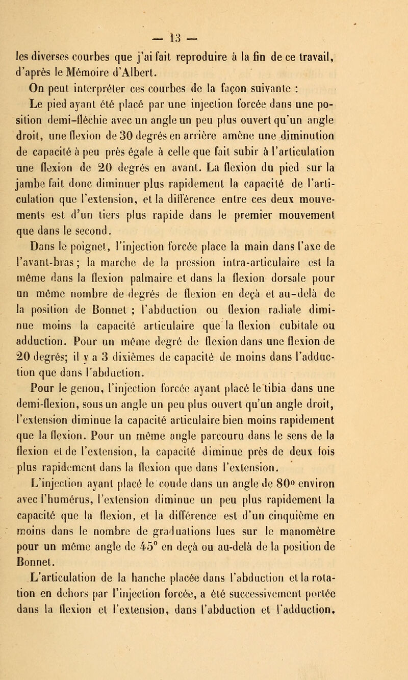 — 13 - les diverses courbes que j'ai fait reproduire à la fin de ce travail, d'après le Mémoire d'Albert. On peut interpréter ces courbes de la façon suivante : Le pied ayant été placé par une injection forcée dans une po- sition demi-fléchie avec un angle un peu plus ouvert qu'un angle droit, une flexion de 30 degrés en arrière amène une diminution de capacité à peu près égale à celle que fait subir à l'articulation une flexion de 20 degrés en avant. La flexion du pied sur la jambe fait donc diminuer plus rapidement la capacité de l'arti- culation que l'extension, et la différence entre ces deux mouve- ments est d'un tiers plus rapide dans le premier mouvement que dans le second. Dans le poignet, l'injection forcée place la main dans l'axe de l'avant-bras ; la marche de la pression intra-arliculaire est la même dans la flexion palmaire et dans la flexion dorsale pour un même nombre de degrés de flexion en deçà et au-delà de la position de Bonnet ; l'abduction ou flexion radiale dimi- nue moins la capacité articulaire que la flexion cubitale ou adduction. Pour un même degré de flexion dans une flexion de 20 degrés; il y a 3 dixièmes de capacité de moins dans l'adduc- tion que dans l'abduction. Pour le genou, l'injection forcée ayant placé le tibia dans une demi-flexion, sous un angle un peu plus ouvert qu'un angle droit, l'extension diminue la capacité articulaire bien moins rapidement que la flexion. Pour un même angle parcouru dans le sens de la flexion et de l'extension, la capacité diminue près de deux fois plus rapidement dans la flexion que dans l'extension. L'injection ayant placé le coude dans un angle de 80» environ avec l'humérus, l'extension diminue un peu plus rapidement la capacité que la flexion, et la différence est d'un cinquième en moins dans le nombre de graduations lues sur le manomètre pour un même angle de 45° en deçà ou au-delà de la position de Bonnet. L'articulation de la hanche placée dans l'abduction et la rota- lion en dehors par l'injection forcée, a été successivement portée dans la flexion et l'extension, dans l'abduction et l'adduction.