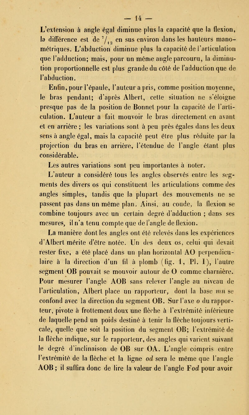 — 14 — L'extension à angle égal diminue plus la capacité que la flexion, la différence est de Y^„ en sus environ dans les hauteurs mano- métriques. L'abduction diminue plus la capacité de l'articulation que l'adduction; mais, pour un même angle parcouru, la diminu- tion proportionnelle est plus grande du côté de l'adduction que de l'abduction. Enfin, pour l'épaule, l'auteur a pris, comme position moyenne, le bras pendant; d'après Albert, cette situation ne s'éloigne presque pas de la position de Bonnet pour la capacité de l'arti- culation. L'auteur a fait mouvoir le bras directement en avant et en arrière ; les variations sont à peu près égales dans les deux sens à angle égal, mais la capacité peut être plus réduite par la projection du bras en arrière, l'étendue de l'angle étant plus considérable. Les autres variations sont peu importantes à noter. L'auteur a considéré tous les angles observés entre les seg- ments des divers os qui constituent les articulations comme des angles simples, tandis que la plupart des mouvements ne se passent pas dans un même plan. Ainsi, au coude, la flexion se combine toujours avec un certain degré d'adduction ; dans ses mesures, il n'a tenu compte que de l'angle de flexion. La manière dont les angles ont été relevés dans les expériences d'Albert mérite d'être notée. Un des deux os, celui qui devait rester fixe, a été placé dans un plan horizontal AO perpendicu- laire à la direction d'un fil à plomb (fig. 1, PI. I), l'autre segment OB pouvait se mouvoir autour de O comme charnière. Pour mesurer l'angle AOB sans relever l'angle au niveau de l'articulation, Albert place un rapporteur, dont la base mn se confond avec la direction du segment OB. Sur l'axe o du rappor- teur, pivote à frottement doux une flèche à l'extrémité inférieure de laquelle pend un poids destiné à tenir la flèche toujours verti- cale, quelle que soit la position du segment OB; l'extrémité de la flèche indique, sur le rapporteur, des angles qui varient suivant le degré d'inclinaison de OB sur OA. L'angle compris entre l'extrémité de la flèche et la ligne od sera le même que l'angle AOB ; il suffira donc de lire la valeur de l'angle ¥od pour avoir