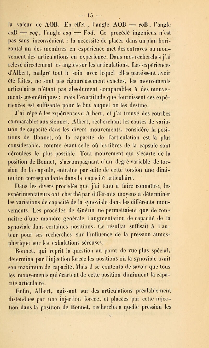 la valeur de AOB. En effet , l'angle AOB = eoli, l'angle eoB =z coq, l'angle coq = Fod. Ce procédé ingénieux n'est pas sans inconvénient : la nécessité de placer dans un plan hori- zontal un des membres en expérience met des entraves au mou- vement des arliculations en expérience. Dans mes recherches j'ai relevé directement les angles sur les articulations. Les expériences d'Albert, malgré tout le soin avec lequel elles paraissent avoir été faites, ne sont pas rigoureusement exactes, les mouvements articulaires n'étant pas absolument comparables à des mouve- ments géométriques ; mais l'exactitude que fournissent ces expé- riences est suffisante pour le but auquel on les destine. J'ai répété les expériences d'Albert, et j'ai trouvé des courbes comparables aux siennes. Albert, recherchant les causes de varia- lion de capacilé dans les divers mouvements, considère la posi- tions de Bonnet, où la capacilé de l'articulation est la plus considérable, comme étant celle où les libres de la capsule sont déroulées le plus possible. Tout mouvement qui s'écarte de la position de Bonnet, s'accompagnant d'un degré variable de tor- sion de la capsule, entraîne par suite de celle torsion une dimi- nution correspondante dans la capacité articulaire. Dans les divers procédés que j'ai tenu à faire connaître, les expérimentateurs ont cherché par différents moyens à déterminer les variations de capacité de la synoviale dans les différents mou- vements. Les procédés de Guérin ne permettaient que de con- naître d'une manière générale l'augmentation de capacité de la synoviale dans certaines positions. Ce résultai suffisait à l'au- teur pour ses recherches sur l'influence de la pression atmos- phérique sur les exhalations séreuses. Bonnet, qui reprit la question au point de vue plus spécial, détermina par l'injection forcée les positions où la synoviale avait son maximum de capacité. Mais il se contenta de savoir que tous les mouvements qui écartent de cette position diminuent la capa- cité articulaire. Enfin, Albert, agissant sur des articulations préalablement distendues par une injection forcée, et placées par celte injec- tion dans la position de Bonnet, rechercha à quelle pression les