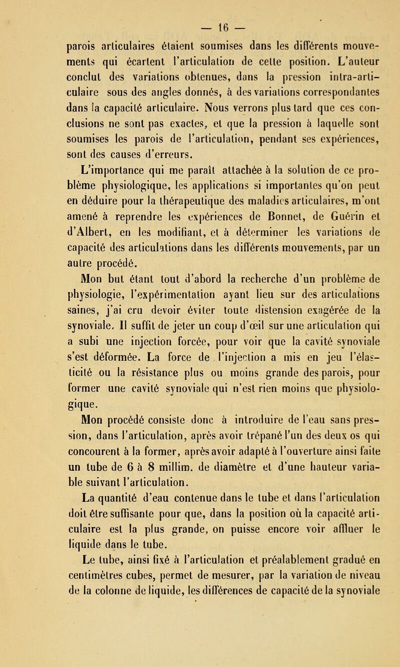 parois articulaires étaient soumises dans les différents mouve- ments qui écartent l'articulation de celte position. L'auteur conclut des variations obtenues, dans la pression intra-arti- culaire sous des angles donnés, à des variations correspondantes dans ia capacité articulaire. Nous verrons plus tard que ces con- clusions ne sont pas exactes, et que la pression à laquelle sont soumises les parois de l'articulation, pendant ses expériences, sont des causes d'erreurs. L'importance qui me parait attachée à la solution de ce pro- blème physiologique, les applications si importantes qu'on peut en déduire pour la thérapeutique des maladies articulaires, m'ont amené à reprendre les expériences de Bonnet, de Guérin et d'Albert, en les modifiant, et à déterminer les variations de capacité des articulations dans les différents mouvements, par un autre procédé. Mon but étant tout d'abord la recherche d'un problème de physiologie, l'expérimentation ayant lieu sur des articulations saines, j'ai cru devoir éviter toute distension exagérée de la synoviale. Il suffit de jeter un coup d'œil sur une articulation qui a subi une injection forcée, pour voir que la cavité synoviale s'est déformée. La force de l'injection a mis en jeu l'élas- ticité ou la résistance plus ou moins grande des parois, pour former une cavité synoviale qui n'est rien moins que physiolo- gique. Mon procédé consiste donc à introduire de l'eau sans pres- sion, dans l'articulation, après avoir trépané l'un des deux os qui concourent à la former, après avoir adaptée l'ouverture ainsi faite un tube de 6 à 8 millim. de diamètre et d'une hauteur varia- ble suivant l'articulation. La quantité d'eau contenue dans le tube et dans l'articulation doit être suffisante pour que, dans la position où la capacité arti- culaire est la plus grande, on puisse encore voir affluer le liquide dans le tube. Le tube, ainsi fixé h l'articulation et préalablement gradué en centimètres cubes, permet de mesurer, par la variation de niveau de ia colonne de liquide, les différences de capacité de la synoviale