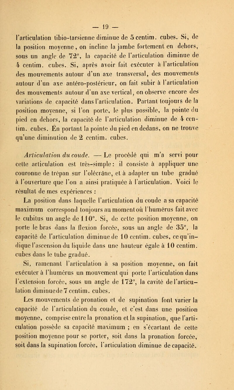 l'articulation tibio-larsienne diminue de 5 centim. cubes. Si, de la position moyenne, on incline la jambe fortement en dehors, sous un angle de 72°, la capacité de l'articulation diminue de 4 centim. cubes. Si, après avoir fait exécuter à l'articulation des mouvements autour d'un axe transversal, des mouvements autour d'un axe antéro-postérieur, on fait subir à l'articulation des mouvements autour d'un axe vertical, on observe encore des variations de capacité dans l'articulation. Partant toujours de la position moyenne, si l'on porte, le plus possible, la pointe du pied en dehors, la capacité de l'articulation diminue de 4 cen- tim. cubes. En portant la pointe du pied en dedans, on ne trouve qu'une diminution de 2 centim. cubes. Articulation du coude. —Le procédé qui m'a servi pour cette articulation est très-simple : il consiste à appliquer une couronne de trépan sur l'olécrâne, et à adapter un tube gradué à l'ouverture que l'on a ainsi pratiquée à l'articulation. Voici le résultat de mes expériences : La position dans laquelle l'articulation du coude a sa capacité maximum correspond toujours au momentoù l'humérus fait avec le cubitus un angle de 110°. Si, de cette position moyenne, on porte le bras dans la flexion forcée, sous un angle de 35°, la capacité de l'articulation diminue de 10 centim. cubes, ce qu'in- dique l'ascension du liquide dans une hauteur égale à 10 centim. cubes dans le tube gradué. Si, ramenant l'articulation à sa position moyenne, on fait exécutera l'humérus un mouvement qui porte l'articulation dans l'extension forcée, sous un angle de 172°, la cavité de l'articu- lation diminuede7centim. cubes. Les mouvements de pronation et de supination font varier la capacité de l'articulation du coude, et c'est dans une position moyenne, comprise entre la pronalion et la supination, que l'arti- culation possède sa capacité maximum ; en s'écartant de cette position moyenne pour se porter, soit dans la pronation forcée, soit dans la supination forcée, l'articulation diminue de capacité.