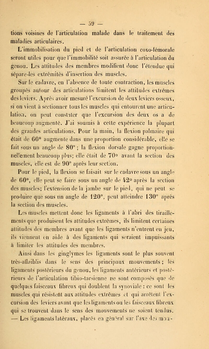 lions voisines de l'arliculaUon malade dans le irailemenl des maladies arliculaires. L'immobilisation du pied cl de l'arliculalion coxo-fémorale seront utiles pour que l'immobilité soit assurée à l'articulation du genou. Les attitudes des membres modifient donc l'étendue qui sépare des extrémités d'insertion des muscles. Sur le cadavre, en ^ab:^encc de toute contraction, les muscles groupés autour des articulations limitent les attitudes extrêmes des leviers. Après avoir mesuré l'excursion de deux leviers osseux, si on vient à sectionner tous les muscles qui entourent une articu- lation, on peut constater que l'excursion des deux os a de beaucoup augmenté. J'ai soumis à cette expérience la plupart des grandes articulations. Pour la main, la flexion palmaire qui était de 60° augmente dans une proportion considérable, elle se fait sous un angle de 80° ; la flexion dorsale gagne proportion- ncHement bcaucou]) plus; elle était de 70» avant la S(;ction des muscles, elle est de 90° après leur section. Pour le pied, la flexion se faisait sur le cadavre sous un angle de 60°, elle peut se faire sous un angle de 42° après la section des muscles; l'^ixtension de la jambe sur le pied, qui ne peut se produire que sous un angle de 120°, peut atteindre 130° après la section des muscles. Les muscles mettent donc les ligaments à l'abri des tiraille- ments que produisent les attitudes extrêmes, ils limitent certaines attitudes des membres avant que les ligaments n'entrent en jeu, ils viennent en aide à des ligaments qui seraient impuissants à limiter les attitudes des membres. Ainsi dans les ginglymes les ligaments sont le plus souvent Irès-allaiblis dans le sens des principaux mouvements ; les ligaments postérieurs du genou, les ligaments antérieurs et posté- rieurs de l'articulation libio-tarsicnne ne sont composés que de quelques faisceaux fibreux qui doublent la synoviale : ce sont les muscles qui résistent aux attitudes extrêmes et qui arrêtent l'ex- cursion des leviers avant que les ligaments ou leà faisceaux fibreux, qui se trouvent dans le sens des mouvements ne soient tendus. — Les ligaments latéraux, placés en génh'a! sur l'axe dei !nD;i-