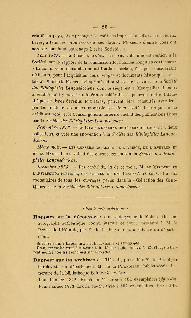 relatifs au pays, et de propager le goût des impressions d'art et des beaux livres, a tenu les promesses de ses statuts. Plusieurs d'entre vous ont accordé leur haut patronage à cette Société... » Août 1873. — Le Conseil général du Tarn vote une subvention à la Société, sur le rapport de la commission des finances conçu en ces termes : « La commission demande une attribution spéciale, fort peu considérable d'ailleurs, pour l'acquisition des ouvrages et documents historiques rela- tifs au Midi de la France, réimprimés et publiés par les soins de la Société des Bibliophiles Languedociens, dont le siéje est à Montpellier. Il nous a semblé qu'il y aurait un intérêt considérable à pourvoir notre biblio- thèque de livres devenus fort rares, pouvant être consultés avec fruit par les amateurs de belles impressions et de curiosités historiques. » Le crédit est voté, et le Conseil général autorise l'achat des publications faites par la Société des Bibliophiles Languedociens. Septembre 1878.—Le Conseil général de l'Hérault souscrit à deux collections, et vote une subvention à la Société des Bibliophiles Langue- dociens. Même mois. — Les Conseils généraux de l'Ariége, de l'Aveyron et de la Haute-Loire votent des encouragements à la Société des Biblio- philes Languedociens. Décembre 1878. — Par arrêté du 29 de ce mois, M. le Ministre de l'Instruction publique, des Cultes et des Beaux-Arts souscrit à dix exemplaires de tous les ouvrages parus dans la « Collection des Cent- Quinze » de la Société des Bibliophiles Languedociens. Chez le même éditeur : Rapport sur la découverte d'un autographe de Molière (le seul autographe authentique connu jusqu'à ce jour), présenté à M. le Préfet de l'Hérault, par M. de la Pijardiére, archiviste du départe- ment. Seconde édition, à laquelle on a joint le fac-similé de l'autographe. Prix, sur panier vergé à la forme: i fr. 50; sur papier vélin, 2 fr. 25. (Tirage à très- petit nombre; tous les exemplaires soat numérotés.) Rapport sur les archives de l'Hérault, présenté à M. le Préfet par l'archiviste du département, M. de la Pijardiére, bibliothécaire ho- noraire de la bibliothèque Sainte-Geneviève. Pour l'année 1872, Broch. in-4o, tirée à 102 exemplaires {épuiscc]. Pour l'année 1873. Broch. in-4o, tirée à 102 exemplaires. Prix : 3 fr.