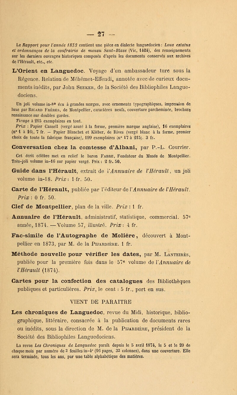 Le Rapport pour l'année 1873 contient une pièce en dialecte languedocien: Lous estatus et ordonnanços de la confrairio de mousu Sant-Blase (Vie, 1424'), des renseignements sur les derniers ouvrages historiques composés d'après les documents conservés aux archives de l'Hérault, etc., etc. L'Orient en Languedoc. Voyage d'un ambassadeur turc sous la Régence. Relation de Méhémei-Effeudi, annotée avec de curieux docu- ments inédits, par John Seeker, de la Société des Bibliophiles Langue- dociens. Un joli volume in-8o écu à grandes marges, avec ornements typographiques, impression de luxe par Ricard Frères, de Montpellier, caractères neufs, couverture parcheminée, brochure renaissance sur doubles gardes. Tirage à 215 exemplaires en tout. Prix : Papier Cansell (vergé azuré à la forme, première marque anglaise), 16 exemplaires (n* 1 à 16), 7 fr. — Papier Blanchet et Kléber, de Rives (vergé blanc à la forme, premier choix de toute la fabrique française], 199 exemplaires in° 17 à 215). 3 fr. Conversation chez la comtesse d'Albani, par P.-L. Courrier. Cet écrit célèbre met en relief le baron Fabre, Fondateur du Musée de Montpellier. Très-joli volume in-16 sur papier vergé. Prix : 2 fr. 50. Guide dans l'Hérault, extrait de Y Annuaire de l'Hérault, un joli volume in-18. Prix-. 1 fr. 50. Carte de l'Hérault, publiée par l'éditeur de l'^nnwaire de VHérault. Prix : 0 fr. 50. Clef de Montpellier, plan de la ville. Prix : 1 fr. Annuaire de l'Hérault, administratif, statistique, commercial. 57^ année, 1874. —Volume 57, illustré. Prix: 4 fr. Fac-similé de l'Autographe de Molière, découvert à Mont- pellier en 1873, par M. de la Pijardière. 1 fr. Méthode nouvelle pour vérifier les dates, par M. Lanteirès, publiée pour la première fois dans le 57= volume de l'Annuaire de VHérault (1874). Cartes pour la confection des catalogues des Bibhothèques publiques et particulières. Prix, le cent : 5 fr,, port en sus. VIENT DE PARAITRE Les chroniques de Languedoc, revue du Midi, historique, biblio- graphique, littéraire, consacrée à la publication de documents rares ou inédits, sous la direction de M. de la Pijardière, président de la Société des Bibliophiles Languedociens. La revne Les Chroniques de Languedoc paraît depuis le 5 avril 1874, le 5 et le 20 de chaque mois par numéro de 2 feuilles in-4° (16 pages, 32 colonnes), dans une couverture. Elle sera terminée, tous les ans, par une table alphabétique des matières.