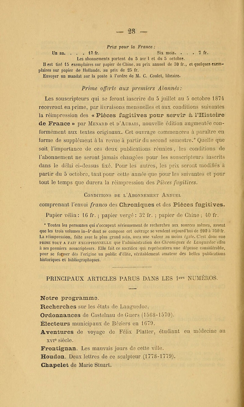 Prix pour la France : Un an. . . . 12 fr. Six mois. . . . 7 fr. Les abonnements partent du 5 avr 1 et du 5 octobre. Il est tiré 15 exemplaires sur papier de Chine, au prix annuel de 30 fr., et quelques exem- plaires sur papier de Hollande, au prix de 25 fr. Envoyer un mandat sur la poste à l'ordre de M. C. Goulet, libraire. Prime offerte aux premiers Abonnés: Les souscripteurs qui se feront inscrire du 5 juillet au .5 octobre 1874 recevront en prime, par livraisons mensuelles et aux conditions suivantes la réimpression des « Pièces fugitives pour servir à l'Histoire de France » par Menard et d'Aubais, nouvelle édition augmentée con- formément aux textes originaux. Cet ouvrage commencera à paraître en iorme de supplément à la revue à partir du second semestre.* Quelle que soit, Timportauce de ces deux publications réunies , les conditions de l'abonnement ne seront jamais changées pour les souscripteurs inscrits dans le délai ci-dessus fixé. Pour les autres, les prix seront modifiés à partir du 5 octobre, tant pour cette année que pour les suivantes et pour tout le temps que durera la réimpression des Pièces fugitives. Conditions de l'Abonnement Annuel comprenant Tenvoi franco des Cîis»oîii£|ues et des Pièces fugitives. Papier vélin: 16 fr. ; papier vergé : 32 fr. ; papier de Chine ; 40 fr. * Toutes les personnes qui s'occupent sérieusement de recherches aux sources mêmes, savent que les trois volumes in-4° dont se compose cet ouvrage se vendent aujourd'hui de 200 à ï50 l'r. La réimpression, faite avec le plus grand soin, aura une valeur au moius égale. C'est donc «ne PRIME TOUT A FAIT EXGBPTiONNELLE que l'administration des Chroniques de Languedoc offre à ses premiers souscripteurs. Elle fait ce sacrifice qui représentera une dépense considérable, pour se former dès l'origine un public d'élite, véritablement amateur des belles publications historiques et bibliographiques. PRINCIPAUX ARTICLES PARUS DANS liES 1« NUMÉROS. Notre programme. Recherches sur les états de Languedoc. Ordonnances de Castelnau deOuers (1568-1570). Électeurs municipaux de Béziers en 1679. Aventures de voyage de Félix Platter, étudiant en médecine au xvi^ siècle. Frontignan. Les mauvais jours de cette ville. Houdon. Deux lettres de ce sculpteur (1778-1779). Chapelet de Marie Stuart.
