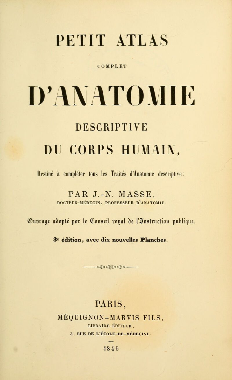 COMPLET D'ANATOMIE DESCRIPTIVE DU CORPS HUMAIN, Destiné à compléter tous les Traités d'Anatoraie descriptive; PAR J.-N. MASSE, DOCTEUR-MÉDECIN, PROFESSEUR D'ANATOMIE. ©ucrage cîioptc par k Conseil rogal îrje rS^nstruttion publique. 3e édition, avec dix nouvelles Flanches. PARIS, MÉQUIGNON-MARVIS FILS, LIBRAIRE-ÉDITEUR , 3 , BUE DE L'ÉCOLE-DE-MÉDECI\E. 1846