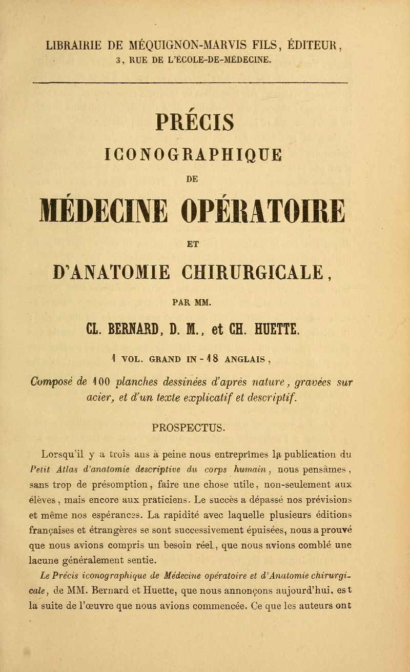 LIBRAIRIE DE MÉQUIGNON-MARVIS FILS, ÉDITEUR, 3, RUE DE L'ÉCOLE-DE-MÉDECINE. PRECIS ICONOGRAPHIQUE DE lÉDECmE OPÉKATOIRE ET D'ANATOMIE CHIRURGICALE, PAR MM. Cl. BERNARD, D. M., et CH. HUETTE. 1 VOL. GRAND IN - i 8 ANGLAIS, Composé de \00 planches dessinées d'après nature, gravées sur acier, et d'un texte explicatif et descriptif. PROSPECTUS. Lorsqu'il y a trois aus à peine nous entreprîmes Ip, publication du Petit Atlas d'anatomie descriptive du corps humain, nous pensâmes , sans trop de présomption, faire une chose utile, non-seulement aux élèves, mais encore aux praticiens. Le succès a dépassé nos prévision;» et même nos espéranc3S. La rapidité avec laquelle plusieurs éditions françaises et étrangères se sont successivement épuisées, nous a prouvé que nous avions compris un besoin réel., que nous avions comblé une lacune généralement sentie. Le Précis iconographique de Médecine opératoire et d'Anatomie chirurgie cale, de MM. Bernard et Huette, que nous annonçons aujourd'hui, est la suite de l'œuvre que nous avions commencée. Ce que les auteurs ont