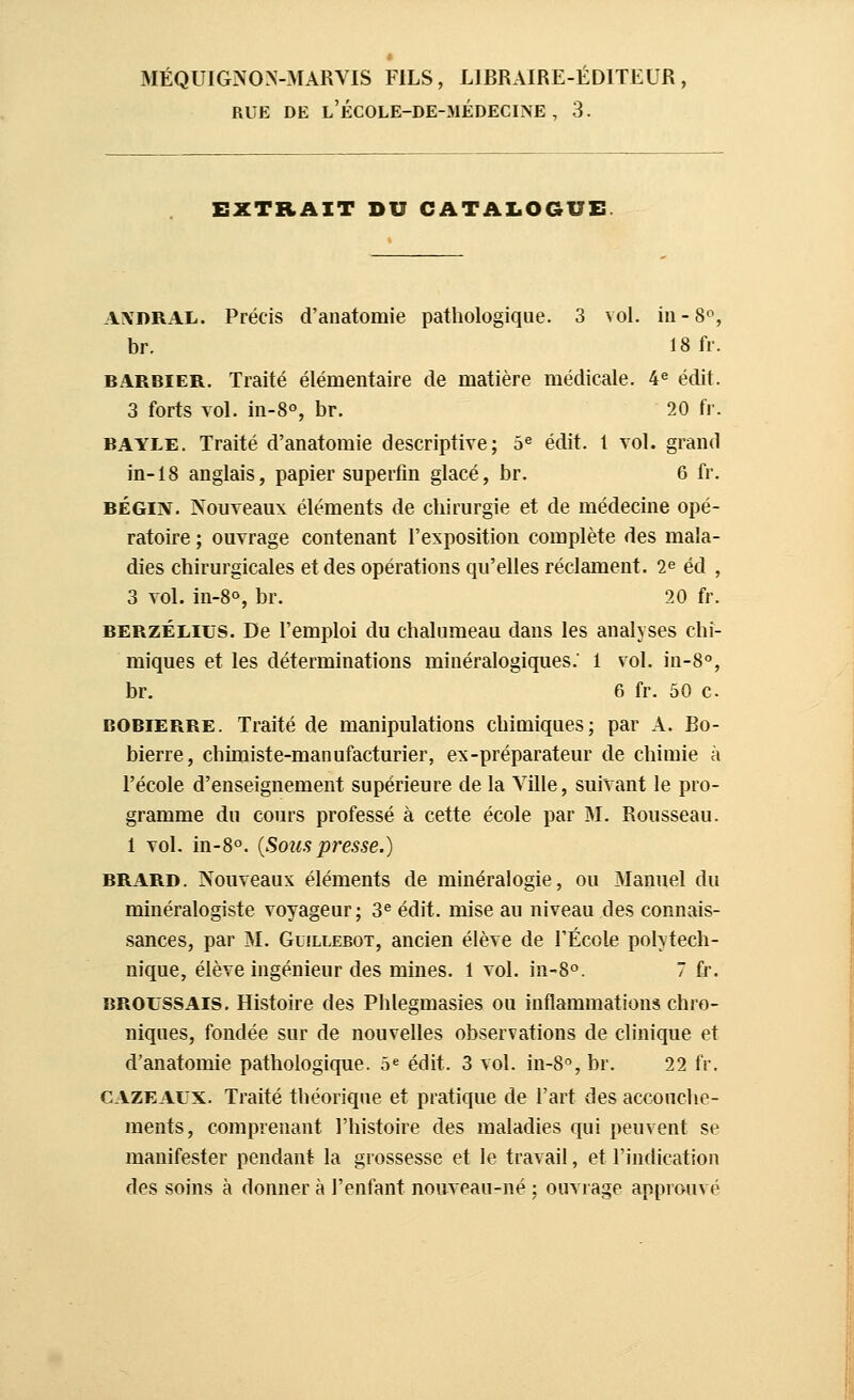 MÉQUIGNOX-MARVIS FILS, LIBRAIRE-ÉDITEUR RUE DE l'école-de-médecine, 3. EXTRAIT DU CATALOGUE. A!\DRAL. Précis d'anatomie pathologique. 3 vol. iu-Sf, br. 18 fr. BARBIER, Traité élémentaire de matière médicale. 4^ édit. 3 forts vol. iii-8°, br. 20 fi. BAYLE. Traité d'anatomie descriptive; 5^ édit. 1 vol. grand in-18 anglais, papier superfin glacé, br. 6 fr. BÉGIN. Nouveaux éléments de chirurgie et de médecine opé- ratoire ; ouvrage contenant l'exposition complète des mala- dies chirurgicales et des opérations qu'elles réclament. 1^ éd , 3 vol. in-8°, br. 20 fr. BERZÉLius. De l'emploi du chalumeau dans les analyses chi- miques et les déterminations minéralogiques.' 1 vol. in-8°, br. 6 fr. 50 c BOBIERRE. Traité de manipulations chimiques; par A. Bo- bierre, chimiste-manufacturier, ex-préparateur de chimie à l'école d'enseignement supérieure de la Ville, suivant le pro- gramme du cours professé à cette école par M. Rousseau. 1 vol. in-8°. {Sous presse.) BRARD. Nouveaux éléments de minéralogie, ou Manuel du minéralogiste voyageur ; 3^ édit. mise au niveau des connais- sances, par M. GuiLLEBOT, ancien élève de l'École polytech- nique, élève ingénieur des mines. 1 vol. in-8o. 7 fr. BROUSSAis. Histoire des Phlegmasies ou inflammations chro- niques, fondée sur de nouvelles observations de clinique et d'anatomie pathologique. 5« édit. 3 vol. in-8°, br. 22 fr. CAZEALX. Traité théorique et pratique de l'art des accouche- ments, comprenant l'histoire des maladies qui peuvent se manifester pendant la grossesse et le travail, et l'indication des soins à donner à l'enfant nouveau-né ; ouvrage approuvé