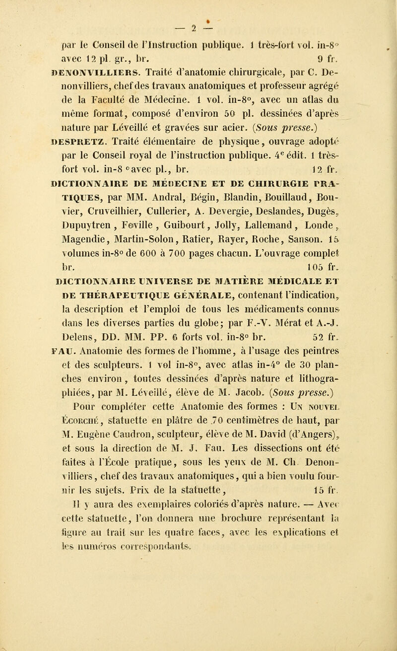 par le Conseil de l'Instruction publique. 1 très-lort vol. în-8 > avec 12 pi. gr., br. 9 fr. i>ENONViLLiERS. Traité d'anatomie chirurgicale, par C. De- nonvilliers, chef des travaux anatomiques et professeur agrégé de la Faculté de Médecine. 1 vol. in-S», avec un atlas du même format, composé d'environ 50 pi. dessinées d'après nature par Léveillé et gravées sur acier. {Sous presse.) DESPRETZ. Traité élémentaire de physique, ouvrage adopt*' par le Conseil royal de l'instruction pubhque. 4^ édit. 1 très- fort vol. in-8 «'avec pi., br. 12 fr. DICTIONIVAIRE DE MÉltECINE ET DE CHIRURGIE PRA- TIQUES, par MM. Andral, Bégin, Blandin, Bouillaud, Bou- vier, Cruveilhier, Cullerier, A. Devergie, Deslandes, Dugès. Dupuytren , Feville , Guibourt, JoUy, Lallemand , Londe . Magendie, Martin-Solon, Ratier, Rayer, Roche, Sanson. 15 volumes in-8o de 600 à 700 pages chacun. L'ouvrage complet br. 105 fr. DICTIONNAIRE UNIVERSE DE MATIÈRE MÉDICALE ET DE THÉRAPEUTIQUE GÉNÉRALE, contenant l'indication, la description et l'emploi de tous les médicaments connus dans les diverses parties du globe; par F.-V. Mérat et A.-J. Delens, DD. MM. PP. 6 forts vol. in-8o br. 52 fr. FAU. Anatomie des formes de l'homme, à l'usage des peintres et des sculpteurs. 1 vol in-8°, avec atlas in-4° de 30 plan- ches environ, toutes dessinées d'après nature et lithogra- phiées, par M. Léveillé, élève de M. Jacob. {Sous presse.) Pour compléter cette Anatomie des formes : Un nouvel Égorché, statuette en plâtre de .70 centimètres de haut, par M. Eugène Caudron, sculpteur, élève de M. David (d'Angers). et sous la direction de M. J, Fau. Les dissections ont été faites à FÉcde pratique, sous les yeux de M. Ch. Denon- villiers, chef des travaux anatomiques, qui a bien voulu four- nir les sujets. Prix de la statuette, 15 fr. Il y aura des exemplaires coloriés d'après nature. — Avec cette statuette, l'on donnera une brochure représentant la figure au trait sur les quatre faces, avec les explications et ks^ numéros correspondants..