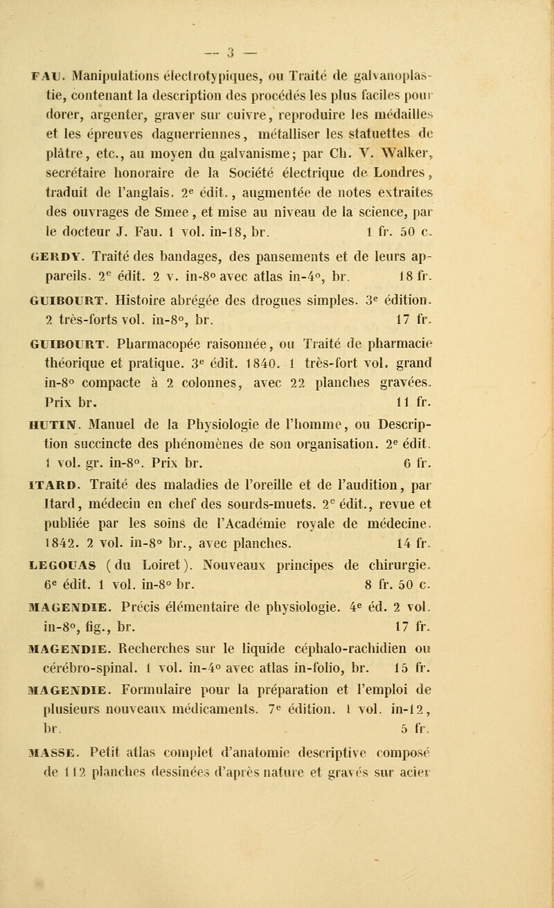 FAiJ. Manipulations électrotypiques, ou Traité de galvanoplas- tie, contenant la description des procédés les plus faciles pour dorer, argenter, graver sur cuivre, reproduire les médailles et les épreuves daguerriennes, métalliser les statuettes de plâtre, etc., au moyen du galvanisme; par Ch. V. Walker, secrétaire honoraire de la Société électrique de Londres, traduit de l'anglais. 2^ édit., augmentée de notes extraites des ouvrages de Smee, et mise au niveau de la science, par le docteur J. Fau. 1 vol. in-18, br. 1 fr. 50 c. GERDY. Traité des bandages, des pansements et de leurs ap- pareils. 2^ édit. 2 V. in-8o avec atlas in-4o, br. 18 fr. GUIBOURT. Histoire abrégée des drogues simples. 3« édition. 2 très-forts vol. in-8o, br. 17 fr. GUIBOURT. Pharmacopée raisonnée, ou Traité de pharmacie théorique et pratique. 3^ édit. 1840. 1 très-fort vol. grand in-8° compacte à 2 colonnes, avec 22 planches gravées. Prix br. 11 fr. HUTIN. Manuel de la Physiologie de l'homme, ou Descrip- tion succincte des phénomènes de son organisation. 2^ édit. 1 vol. gr. in-8°. Prix br. 6 fr. ITARD. Traité des maladies de l'oreille et de l'audition, par Itard, médecin en chef des sourds-muets. 2^ édit,, revue et pubhée par les soins de l'Académie royale de médecine. 1842. 2 vol. in-8° br., avec planches. 14 fr. LEGOUAS (du Loiret). Nouveaux principes de chirurgie. 6^ édit. 1 vol. in-8° br. 8 fr. 50 c. MAGEiVDiE. Précis élémentaire de physiologie. 4« éd. 2 vol. in-8°, fig., br. 17 fr. MAGENDiE. Recherches sur le liquide céphalo-rachidien ou cérébro-spinal. 1 vol. in-4° avec atlas in-foho, br. 15 fr. MAGENDIE. Formulaire pour la préparation et l'emploi de plusieurs nouveaux médicaments. 1^ édition, l vol. in-12, br. 5 fr. MASSE. Petit atlas complet d'anatomie descriptive composé de 112 planches dessinées d'après nature et gravés sur acier