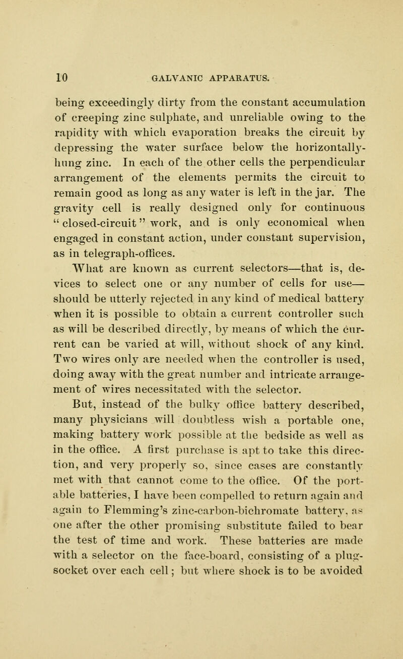 being exceedingly dirty from the constant accumulation of creeping zinc sulphate, and unreliable owing to the rapidity with which evaporation breaks the circuit by depressing the water surface below the horizontally- hung zinc. In each of the other cells the perpendicular arrangement of the elements permits the circuit to remain good as long as any water is left in the jar. The gravity cell is really designed only for continuous  closed-circuit work, and is only economical when engaged in constant action, under constant supervision, as in telegraph-offices. What are known as current selectors—that is, de- vices to select one or any number of cells for use— should be utterly rejected in any kind of medical battery when it is possible to obtain a current controller such as will be described directly, by means of which the cur- rent can be varied at will, without shock of any kind. Two wires only are needed when the controller is used, doing away with the great number and intricate arrange- ment of wires necessitated with the selector. But, instead of the bulky office battery described, many ptrvsicians will doubtless wish a portable one, making battery work possible at the bedside as well as in the office. A first purchase is apt to take this direc- tion, and very properly so, since cases are constantly met with that cannot come to the office. Of the port- able batteries, I have been compelled to return again and again to Flemming's zinc-carbon-bichromate battery, ns one after the other promising substitute failed to bear the test of time and work. These batteries are made with a selector on the face-board, consisting of a plug- socket over each cell: but where shock is to be avoided