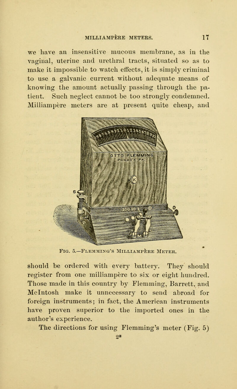 we have an insensitive mucous membrane, as in the vaginal, uterine and urethral tracts, situated so as to make it impossible to watch effects, it is simply criminal to use a galvanic current without adequate means of knowing the amount actually passing through the pa- tient. Such neglect cannot be too strongly condemned. Milliampere meters are at present quite cheap, and . OTTO' F'LEMMl'NG^ £ ffl' Pt-IILAD'R.PA. Fig. 5.-Flejoiing's Milliampere Meter. should be ordered with ever}?- battery. They' should register from one milliampere to six or eight hundred. Those made in this country by Flemming, Barrett, and Mcintosh make it unnecessar}^ to send abroad for foreign instruments; in fact, the American instruments have proven superior to the imported ones in the author's experience. The directions for using Flemming's meter (Fig. 5) 2*