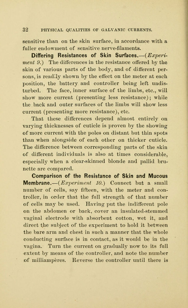 sensitive than on the skin surface, in accordance with a fuller endowment of sensitive nerve-filaments. Differing Resistances of Skin Surfaces.—(Experi- ment 9.) The differences in the resistance offered by the skin of various parts of the body, and of different per- sons, is readily shown by the effect on the meter at each position, the battery and controller being left undis- turbed. The face, inner surface of the limbs, etc., will show more current (presenting less resistance); while the back and outer surfaces of the limbs will show less current (presenting more resistance), etc. That these differences depend almost entirely on varying thicknesses of cuticle is proven by the showing of more current with the poles on distant but thin spots than when alongside of each other on thicker cuticle. The difference between corresponding parts of the skin of different individuals is also at times considerable, especially when a clear-skinned blonde and pallid bru- nette are compared. Comparison of the Resistance of Skin and Mucous Membrane.—(Experiment 10.) Connect but a small number of cells, say fifteen, with the meter and con- troller, in order that the full strength of that number of cells may be used. Having put the indifferent pole on the abdomen or back, cover an insulated-stemmed vaginal electrode with absorbent cotton, wet it, and direct the subject of the experiment to hold it between the bare arm and chest in such a manner that the whole conducting surface is in contact, as it would be in the vagina. Turn the current on gradually now to its full extent by means of the controller, and note the number of milliamperes. Reverse the controller until there is