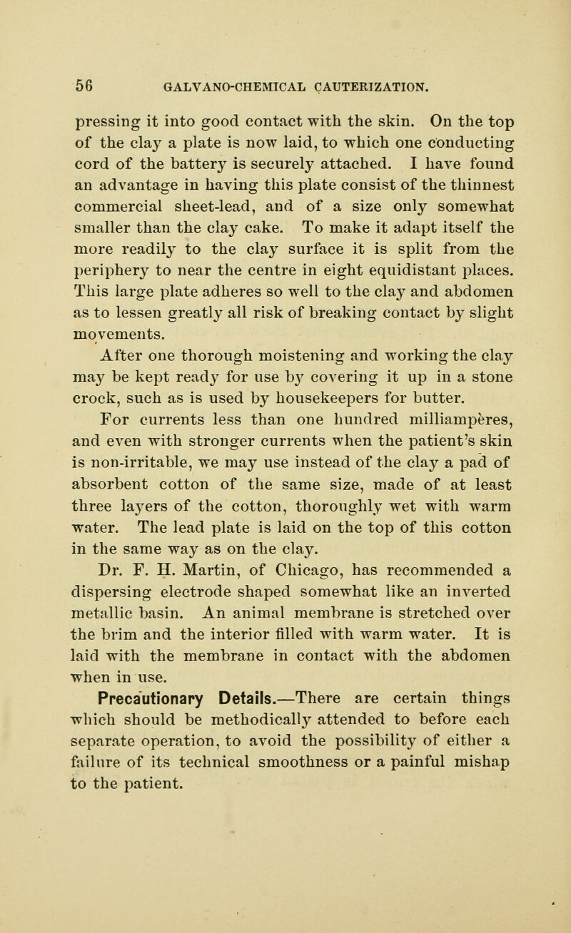 pressing it into good contact with the skin. On the top of the clay a plate is now laid, to which one conducting cord of the battery is securely attached. I have found an advantage in having this plate consist of the thinnest commercial sheet-lead, and of a size only somewhat smaller than the clay cake. To make it adapt itself the more readily to the clay surface it is split from the periphery to near the centre in eight equidistant places. This large plate adheres so well to the clay and abdomen as to lessen greatly all risk of breaking contact by slight movements. After one thorough moistening and working the clay may be kept read}^ for use by covering it up in a stone crock, such as is used by housekeepers for butter. For currents less than one hundred milliamperes, and even with stronger currents when the patient's skin is non-irritable, we may use instead of the clay a pad of absorbent cotton of the same size, made of at least three layers of the cotton, thoroughly wet with warm water. The lead plate is laid on the top of this cotton in the same way as on the clay. Dr. F. H. Martin, of Chicago, has recommended a dispersing electrode shaped somewhat like an inverted metallic basin. An animal membrane is stretched over the brim and the interior filled with warm water. It is laid with the membrane in contact with the abdomen when in use. Precautionary Details.—There are certain things which should be methodically attended to before each separate operation, to avoid the possibilit}^ of either a failure of its technical smoothness or a painful mishap to the patient.