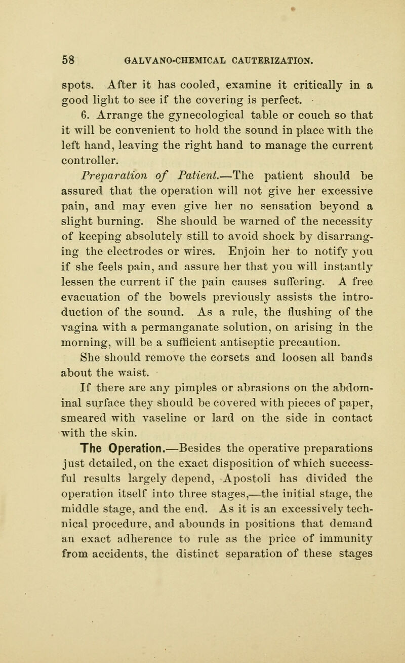 spots. After it has cooled, examine it critically in a good light to see if the covering is perfect. 6. Arrange the gynecological table or couch so that it will be convenient to hold the sound in place with the left hand, leaving the right hand to manage the current controller. Preparation of Patient.—The patient should be assured that the operation will not give her excessive pain, and may even give her no sensation beyond a slight burning. She should be warned of the necessity of keeping absolutely still to avoid shock by disarrang- ing the electrodes or wires. Enjoin her to notify you if she feels pain, and assure her that you will instantly lessen the current if the pain causes suffering. A free evacuation of the bowels previously assists the intro- duction of the sound. As a rale, the flushing of the vagina with a permanganate solution, on arising in the morning, will be a sufficient antiseptic precaution. She should remove the corsets and loosen all bands about the waist. If there are any pimples or abrasions on the abdom- inal surface they should be covered with pieces of paper, smeared with vaseline or lard on the side in contact with the skin. The Operation.—Besides the operative preparations just detailed, on the exact disposition of which success- ful results largely depend, Apostoli has divided the operation itself into three stages,—the initial stage, the middle stage, and the end. As it is an excessively tech- nical procedure, and abounds in positions that demand an exact adherence to rule as the price of immunity from accidents, the distinct separation of these stages