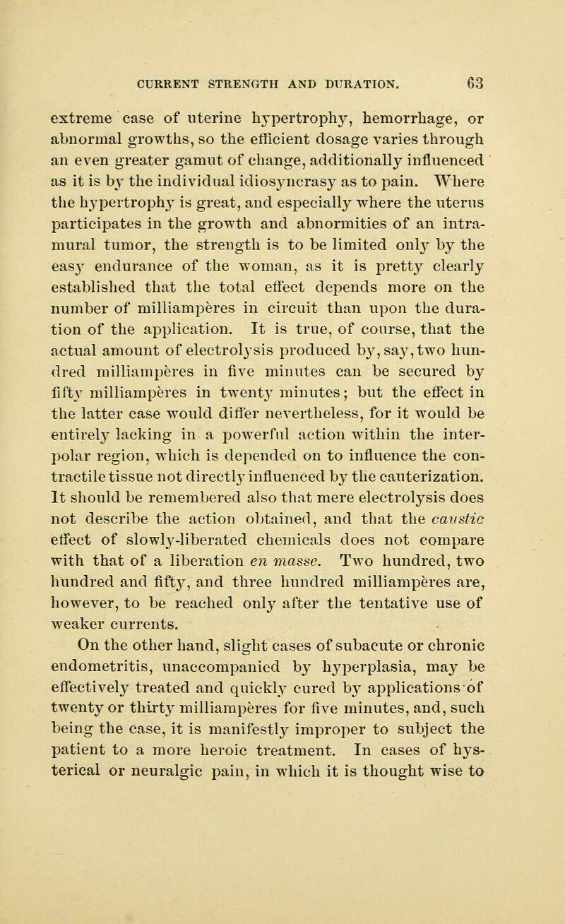 extreme case of uterine hypertrophy, hemorrhage, or abnormal growths, so the efficient dosage varies through an even greater gamut of change, additionally influenced as it is by the individual idiosj-ncrasy as to pain. Where the hypertrophy is great, and especially where the uterus participates in the growth and abnormities of an intra- mural tumor, the strength is to be limited only by the eas}^ endurance of the woman, as it is pretty clearly established that the total effect depends more on the number of milliamperes in circuit than upon the dura- tion of the application. It is true, of course, that the actual amount of electrolysis produced b3^,sa}^,two hun- dred milliamperes in five minutes can be secured by fifty milliamperes in twenty minutes; but the effect in the latter case would differ nevertheless, for it would be entirety lacking in a powerful action within the inter- polar region, which is depended on to influence the con- tractile tissue not directly influenced by the cauterization. It should be remembered also that mere electrolysis does not describe the action obtained, and that the caustic effect of slowly-liberated chemicals does not compare with that of a liberation en masse. Two hundred, two hundred and fifty, and three hundred milliamperes are, however, to be reached only after the tentative use of weaker currents. On the other hand, slight cases of subacute or chronic endometritis, unaccompanied by hyperplasia, may be effectively treated and quickly cured by applications of twenty or thirty milliamperes for five minutes, and, such being the case, it is manifestly improper to subject the patient to a more heroic treatment. In cases of hys- terical or neuralgic pain, in wThich it is thought wise to