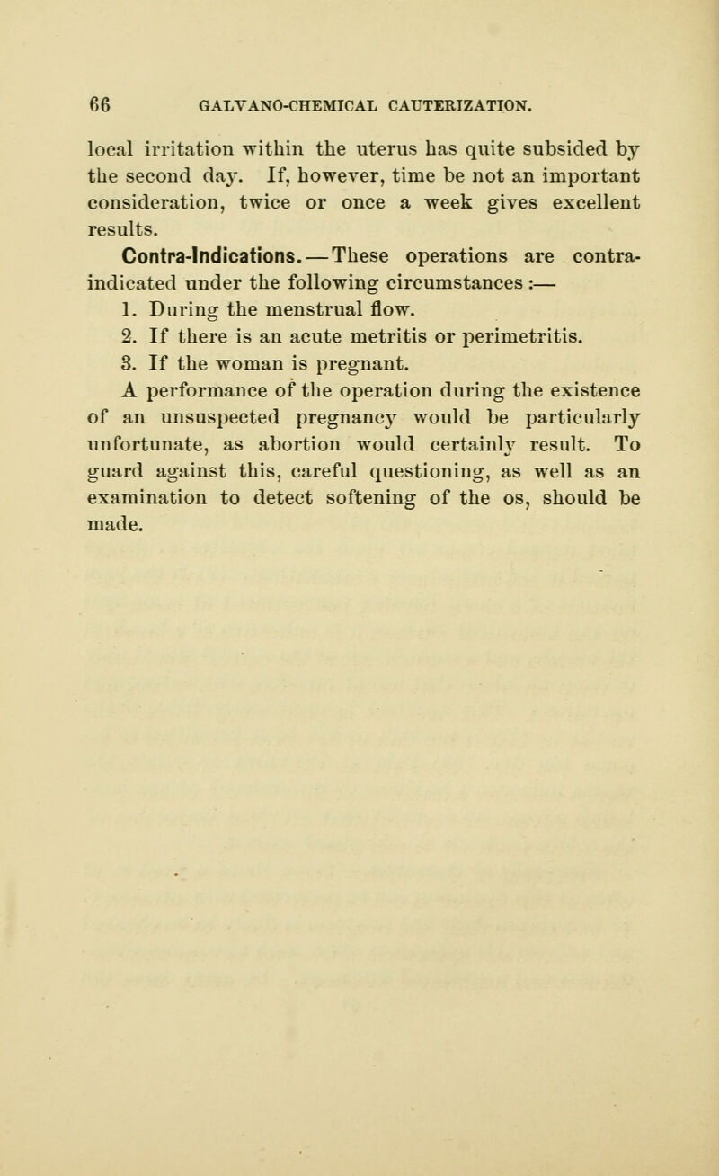 local irritation within the nterus has quite subsided by the second da}\ If, however, time be not an important consideration, twice or once a week gives excellent results. Contra-lndications. — These operations are contra- indicated under the following circumstances :— 1. During the menstrual flow. 2. If there is an acute metritis or perimetritis. 3. If the woman is pregnant. A performance of the operation during the existence of an unsuspected pregnancy would be particularly unfortunate, as abortion would certainty result. To guard against this, careful questioning, as well as an examination to detect softening of the os, should be made.