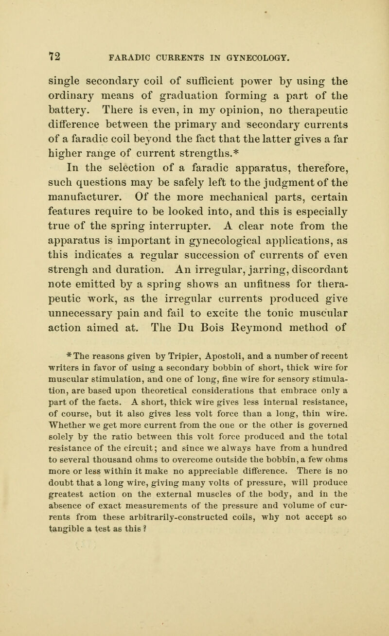 single secondary coil of sufficient power by using the ordinary means of graduation forming a part of the battery. There is even, in nry opinion, no therapeutic difference between the primary and secondary currents of a faradic coil beyond the fact that the latter gives a far higher range of current strengths.* In the selection of a faradic apparatus, therefore, such questions may be safely left to the judgment of the manufacturer. Of the more mechanical parts, certain features require to be looked into, and this is especially true of the spring interrupter. A clear note from the apparatus is important in gynecological applications, as this indicates a regular succession of currents of even strengh and duration. An irregular, jarring, discordant note emitted by a spring shows an unfitness for thera- peutic work, as the irregular currents produced give unnecessary pain and fail to excite the tonic muscular action aimed at. The Du Bois Rejonond method of *The reasons given by Tripier, Apostoli, and a number of recent writers in favor of using a secondary bobbin of short, thick wire for muscular stimulation, and one of long, fine wire for sensory stimula- tion, are based upon theoretical considerations that embrace only a part of the facts. A short, thick wire gives less internal resistance, of course, but it also gives less volt force than a long, thin wire. Whether we get more current from the one or the other is governed solely by the ratio between this volt force produced and the total resistance of the circuit; and since we always have from a hundred to several thousand ohms to overcome outside the bobbin, a few ohms more or less within it make no appreciable difference. There is no doubt that a long wire, giving many volts of pressure, will produce greatest action on the external muscles of the body, and in the absence of exact measurements of the pressure and volume of cur- rents from these arbitrarily-constructed coils, why not accept so tangible a test as thi6 ?