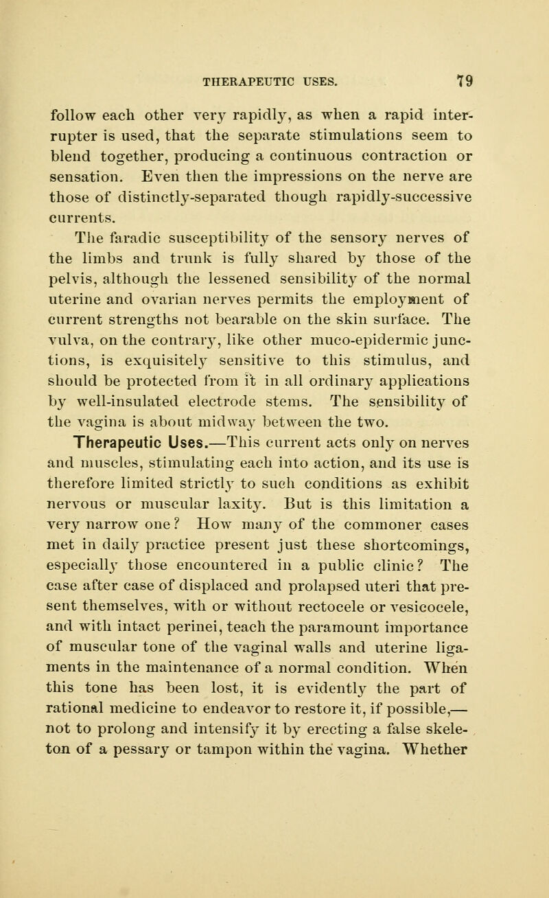 follow each other veiy rapidly, as when a rapid inter- rupter is used, that the separate stimulations seem to blend together, producing a continuous contraction or sensation. Even then the impressions on the nerve are those of distinctly-separated though rapidly-successive currents. The faradic susceptibility of the sensory nerves of the limbs and trunk is fully shared by those of the pelvis, although the lessened sensibility of the normal uterine and ovarian nerves permits the employment of current strengths not bearable on the skin surface. The vulva, on the contraiy, like other muco-epidermic junc- tions, is exquisitely sensitive to this stimulus, and should be protected from ft in all ordinary applications by well-insulated electrode stems. The sensibility of the vagina is about midway between the two. Therapeutic Uses.—This current acts only on nerves and muscles, stimulating each into action, and its use is therefore limited strictly to such conditions as exhibit nervous or muscular laxity. But is this limitation a very narrow one ? How many of the commoner cases met in daily practice present just these shortcomings, especially those encountered in a public clinic? The case after case of displaced and prolapsed uteri that pre- sent themselves, with or without rectocele or vesicocele, and with intact perinei, teach the paramount importance of muscular tone of the vaginal walls and uterine liga- ments in the maintenance of a normal condition. When this tone has been lost, it is evidently the part of rational medicine to endeavor to restore it, if possible,— not to prolong and intensif}^ it by erecting a false skele- ton of a pessary or tampon within the vagina. Whether