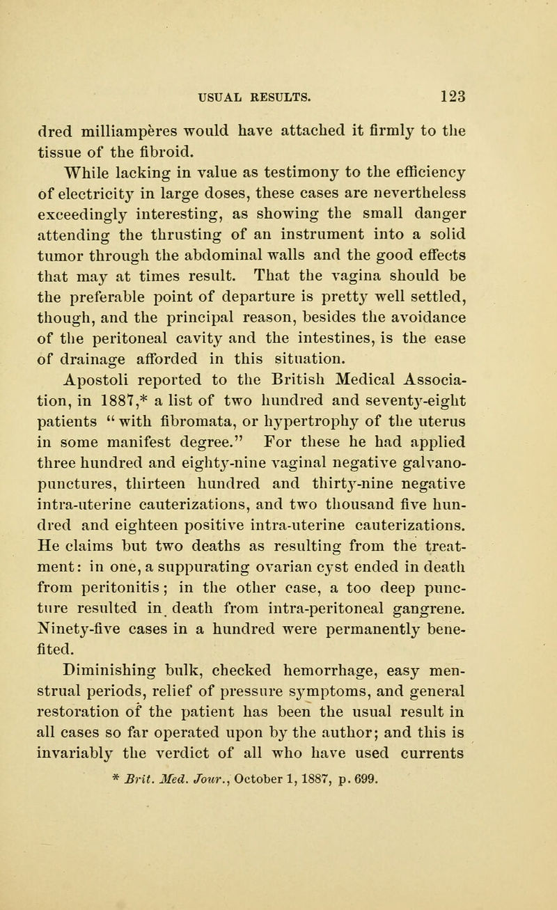 dred milliamperes would have attached it firmly to the tissue of the fibroid. While lacking in value as testimony to the efficiency of electricity in large doses, these cases are nevertheless exceedingly interesting, as showing the small danger attending the thrusting of an instrument into a solid tumor through the abdominal walls and the good effects that may at times result. That the vagina should be the preferable point of departure is pretty well settled, though, and the principal reason, besides the avoidance of the peritoneal cavity and the intestines, is the ease of drainage afforded in this situation. Apostoli reported to the British Medical Associa- tion, in 1887,* a list of two hundred and sevent3r-eight patients  with fibromata, or hypertrophy of the uterus in some manifest degree. For these he had applied three hundred and eigl^-nine A^aginal negative galvano- punctures, thirteen hundred and thirt3r-nine negative intra-uterine cauterizations, and two thousand five hun- dred and eighteen positive intra-uterine cauterizations. He claims but two deaths as resulting from the treat- ment: in one, a suppurating ovarian c}<st ended in death from peritonitis; in the other case, a too deep punc- ture resulted in death from intra-peritoneal gangrene. Ninety-five cases in a hundred were permanently bene- fited. Diminishing bulk, checked hemorrhage, easy men- strual periods, relief of pressure symptoms, and general restoration of the patient has been the usual result in all cases so far operated upon by the author; and this is invariably the verdict of all who have used currents * Brit. Med. Jour., October 1,1887, p. 699.