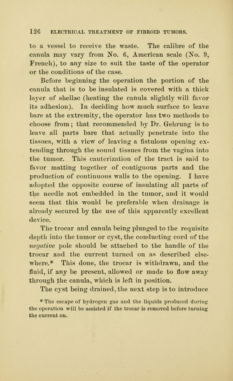 to a vessel to receive the waste. The calibre of the canula may vary from No. 6, American scale (No. 9, French), to any size to suit the taste of the operator or the conditions of the case. Before beginning the operation the portion of the canula that is to be insulated is covered with a thick layer of shellac (heating the canula slightly will favor its adhesion). In deciding how much surface to leave bare at the extremity, the operator has two methods to choose from; that recommended by Dr. Gehrung is to leave all parts bare that actually penetrate into the tissues, with a view of leaving a fistulous opening ex- tending through the sound tissues from the vagina into the tumor. This cauterization of the tract is said to favor matting together of contiguous parts and the production of continuous walls to the opening. I have adopted the opposite course of insulating all parts of the needle not embedded in the tumor, and it would seem that this would be preferable when drainage is already secured by the use of this apparently excellent device. The trocar and canula being plunged to the requisite depth into the tumor or cyst, the conducting cord of the negative pole should be attached to the handle of the trocar and the current turned on as described else- where.* This done, the trocar is withdrawn, and the fluid, if any be present, allowed or made to flow away through the canula, which is left in position. The c}Tst being drained, the next step is to introduce * The escape of hydrogen gas and the liquids produced during the operation will be assisted if the trocar is removed before turning the current on.