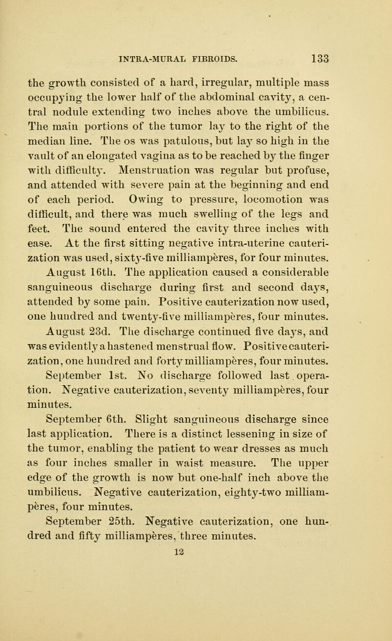 the growth consisted of a hard, irregular, multiple mass occupying the lower half of the abdominal cavity, a cen- tral nodule extending two inches above the umbilicus. The main portions of the tumor lay to the right of the median line. The os was patulous, but lay so high in the vault of an elongated vagina as to be reached by the finger with difficult}'. Menstruation was regular but profuse, and attended writh severe pain at the beginning and end of each period. Owing to pressure, locomotion was difficult, and there was much swelling of the legs and feet. The sound entered the cavity three inches with ease. At the first sitting negative intra-uterine cauteri- zation was used, sixty-five mill i amperes, for four minutes. August 16th. The application caused a considerable sanguineous discharge during first and second days, attended by some pain. Positive cauterization now used, one hundred and twenty-five milliamperes, four minutes. August 23d. The discharge continued five chvys, and was evidently a hastened menstrual flow. Positive cauteri- zation, one hundred and forty milliamperes, four minutes. September 1st. No discharge followed last.opera- tion. Negative cauterization, seventy milliamperes, four minutes. September 6th. Slight sanguineous discharge since last application. There is a distinct lessening in size of the tumor, enabling the patient to wear dresses as much as four inches smaller in waist measure. The upper edge of the growth is now but one-half inch above the umbilicus. Negative cauterization, eighty-two milliam- peres, four minutes. September 25th. Negative cauterization, one hun- dred and fifty milliamperes, three minutes. 12