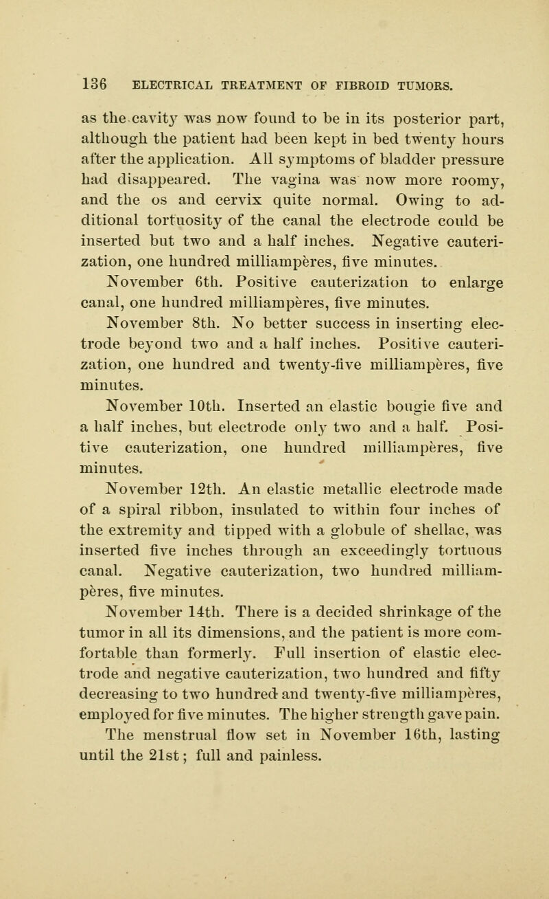 as the .cavity was now found to be in its posterior part, although the patient had been kept in bed twenty hours after the application. All symptoms of bladder pressure had disappeared. The vagina was now more roomy, and the os and cervix quite normal. Owing to ad- ditional tortuosity of the canal the electrode could be inserted but two and a half inches. Negative cauteri- zation, one hundred milliamperes, five minutes. November 6th. Positive cauterization to enlarge canal, one hundred milliamperes, five minutes. November 8th. No better success in inserting elec- trode beyond two and a half inches. Positive cauteri- zation, one hundred and twent}--five milliamperes, five minutes. November 10th. Inserted an elastic bougie five and a half inches, but electrode only two and a half. Posi- tive cauterization, one hundred milliamperes, five minutes. November 12th. An elastic metallic electrode made of a spiral ribbon, insulated to within four inches of the extremity and tipped with a globule of shellac, was inserted five inches through an exceedingly tortuous canal. Negative cauterization, two hundred milliam- peres, five minutes. November 14th. There is a decided shrinkage of the tumor in all its dimensions, and the patient is more com- fortable than formerly. Full insertion of elastic elec- trode and negative cauterization, two hundred and fifty decreasing to two hundred and twenty-five milliamperes, employed for five minutes. The higher strength gave pain. The menstrual flow set in November 16th, lasting until the 21st; full and painless.