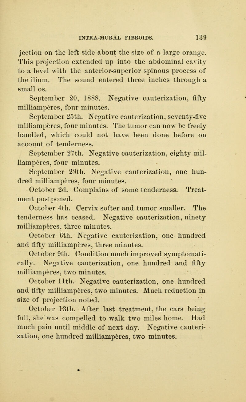 jection on the left side about the size of a large orange. This projection extended up into the abdominal cavity to a level with the anterior-superior spinous process of the ilium. The sound entered three inches through a small os. September 20, 1888. Negative cauterization, fifty milliamperes, four minutes. September 25th. Negative cauterization, seventy-five milliamperes, four minutes. The tumor can now be freely handled, which could not have been done before on account of tenderness. September 27th. Negative cauterization, eighty mil- liamperes, four minutes. September 29th. Negative cauterization, one hun- dred milliamperes, four minutes. October 2d. Complains of some tenderness. Treat- ment postponed. October 4th. Cervix softer and tumor smaller. The tenderness has ceased. Negative cauterization, ninety milliamperes, three minutes. October 6th. Negative cauterization, one hundred and fifty milliamperes, three minutes. October 9th. Condition much improved symptomati- cally. Negative cauterization, one hundred and fifty milliamperes, two minutes. October 11th. Negative cauterization, one hundred and fifty milliamperes, two minutes. Much reduction in size of projection noted. October l*3th. After last treatment, the cars being full, she was compelled to walk two miles home. Had much pain until middle of next day. Negative cauteri- zation, one hundred milliamperes, two minutes.