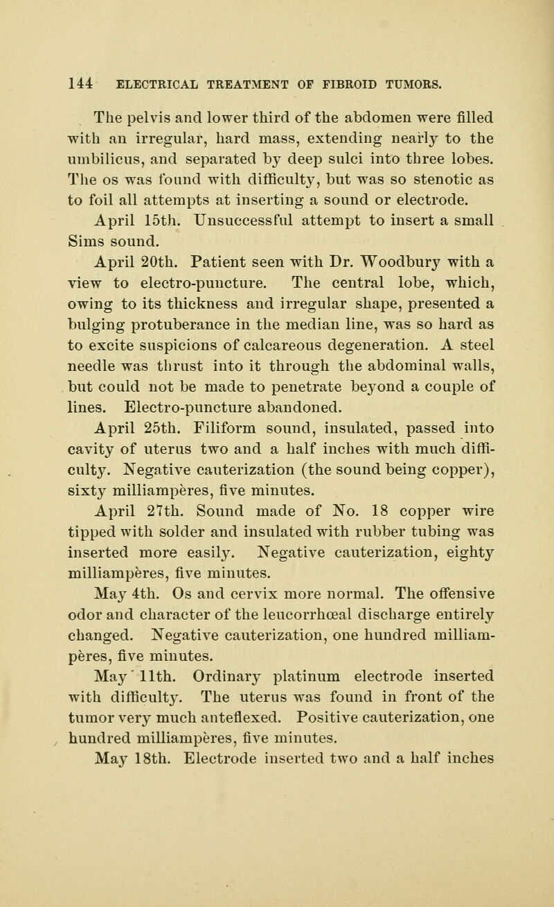 The pelvis and lower third of the abdomen were filled with an irregular, hard mass, extending nearly to the umbilicus, and separated by deep sulci into three lobes. The os was found with difficulty, but was so stenotic as to foil all attempts at inserting a sound or electrode. April 15th. Unsuccessful attempt to insert a small Sims sound. April 20th. Patient seen with Dr. Woodbury with a view to electro-puncture. The central lobe, which, owing to its thickness and irregular shape, presented a bulging protuberance in the median line, was so hard as to excite suspicions of calcareous degeneration. A steel needle was thrust into it through the abdominal walls, but could not be made to penetrate beyond a couple of lines. Electro-puncture abandoned. April 25th. Filiform sound, insulated, passed into cavity of uterus two and a half inches with much diffi- culty. Negative cauterization (the sound being copper), sixty milliamperes, five minutes. April 27th. Sound made of No. 18 copper wire tipped with solder and insulated with rubber tubing was inserted more easily. Negative cauterization, eighty milliamperes, five minutes. May 4th. Os and cervix more normal. The offensive odor and character of the leucorrhoeal discharge entirely changed. Negative cauterization, one hundred milliam- peres, five minutes. May'11th. Ordinary platinum electrode inserted with difficulty. The uterus was found in front of the tumor very much anteflexed. Positive cauterization, one hundred milliamperes, five minutes. May 18th. Electrode inserted two and a half inches