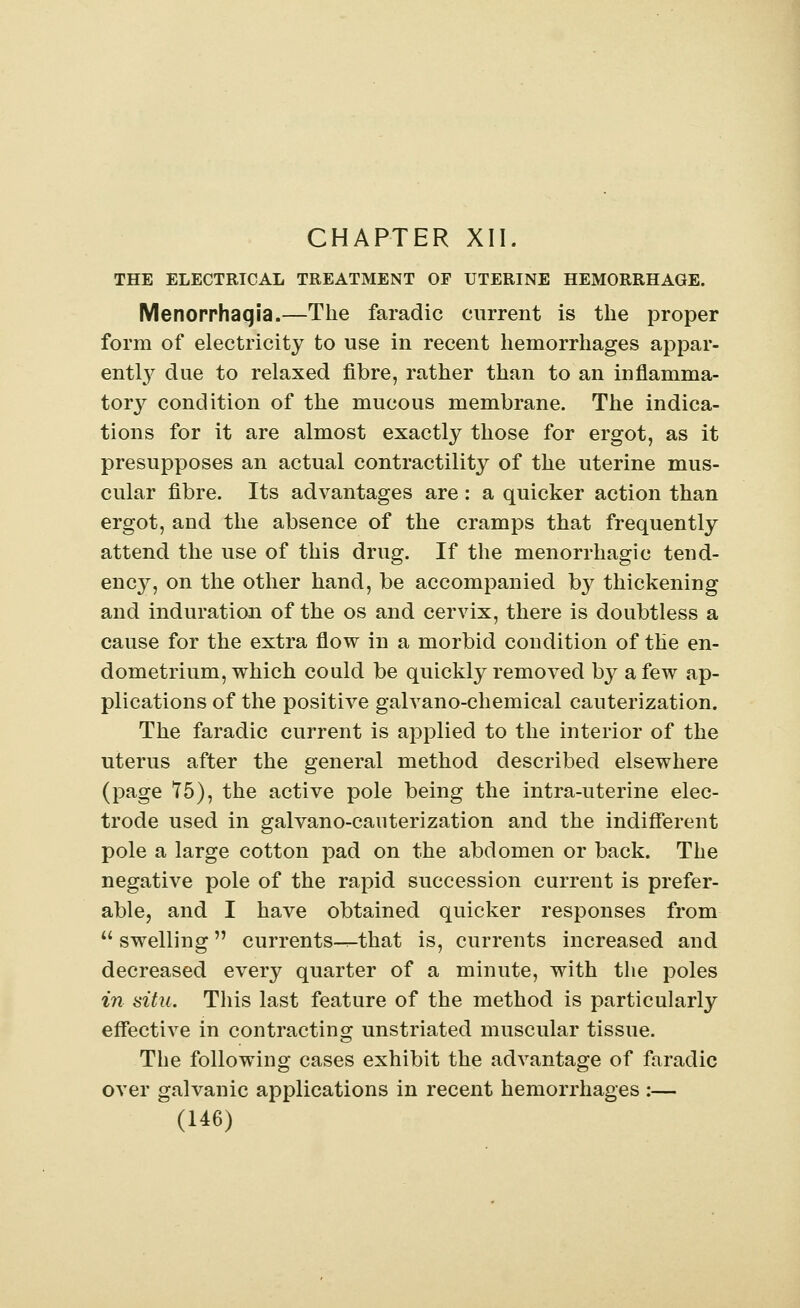 CHAPTER XII. THE ELECTRICAL TREATMENT OF UTERINE HEMORRHAGE. Menorrhagia,—The faradic current is the proper form of electricity to use in recent hemorrhages appar- ently due to relaxed fibre, rather than to an inflamma- tory condition of the mucous membrane. The indica- tions for it are almost exactly those for ergot, as it presupposes an actual contractility of the uterine mus- cular fibre. Its advantages are : a quicker action than ergot, and the absence of the cramps that frequently attend the use of this drug. If the menorrhagic tend- ency, on the other hand, be accompanied by thickening and induration of the os and cervix, there is doubtless a cause for the extra flow in a morbid condition of the en- dometrium, which could be quickly removed by a few ap- plications of the positive galvano-chemical cauterization. The faradic current is applied to the interior of the uterus after the general method described elsewhere (page 75), the active pole being the intra-uterine elec- trode used in galvano-cauterization and the indifferent pole a large cotton pad on the abdomen or back. The negative pole of the rapid succession current is prefer- able, and I have obtained quicker responses from  swelling  currents—that is, currents increased and decreased every quarter of a minute, with the poles in situ. This last feature of the method is particularly effective in contracting unstriated muscular tissue. The following cases exhibit the advantage of faradic over galvanic applications in recent hemorrhages :—