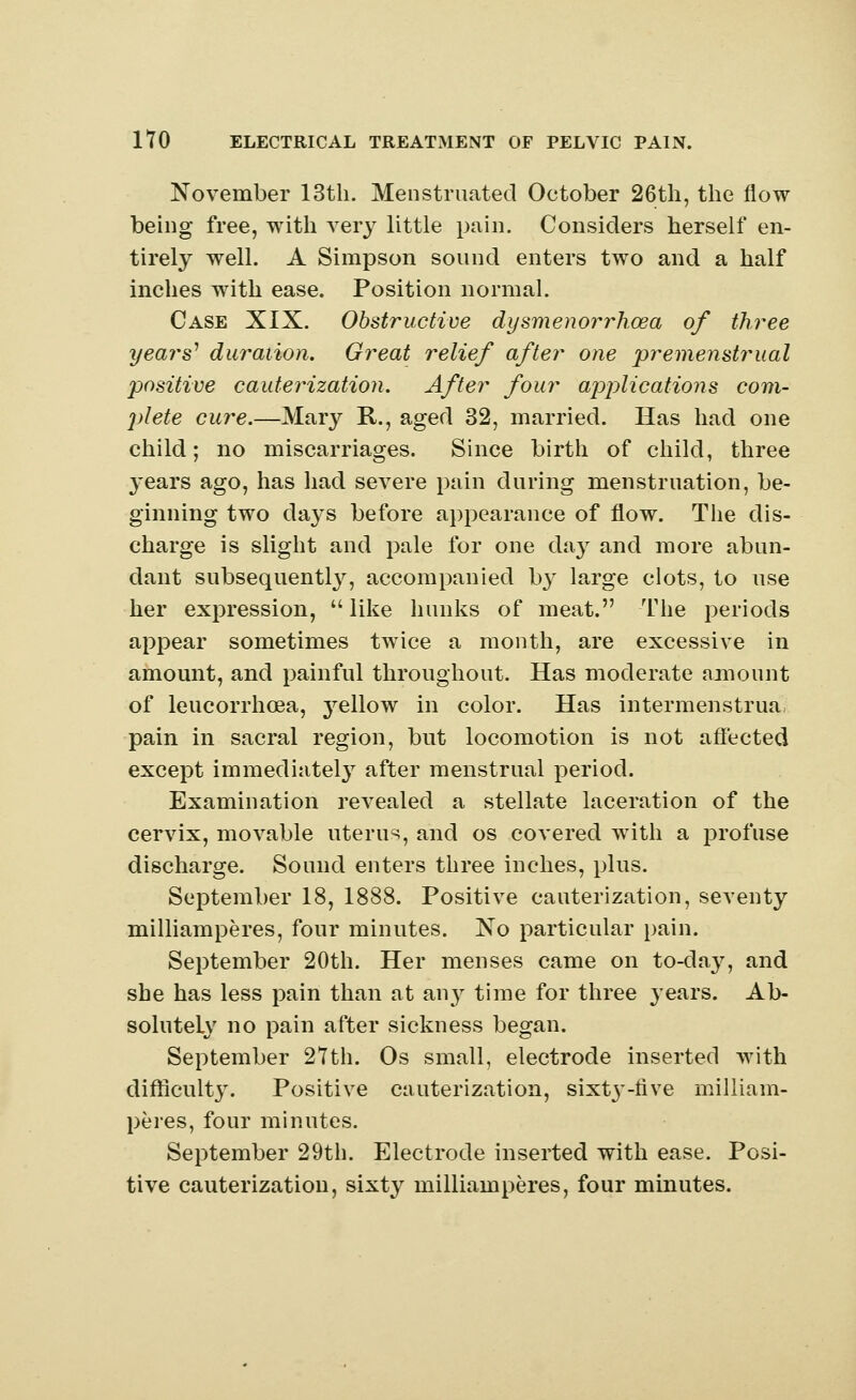 November 13th. Menstruated October 26th, the flow being free, with very little pain. Considers herself en- tirely well. A Simpson sound enters two and a half inches with ease. Position normal. Case XIX. Obstructive dysmenorrhcea of three years' duration. Great relief after one premenstrual positive cauterization. After four applications com- plete cure.—Mary R., aged 32, married. Has had one child; no miscarriages. Since birth of child, three years ago, has had severe pain during menstruation, be- ginning two days before appearance of flow. The dis- charge is slight and pale for one day and more abun- dant subsequently, accompanied by large clots, to use her expression,  like hunks of meat. The periods appear sometimes twice a month, are excessive in amount, and painful throughout. Has moderate amount of leucorrhoea, j^ellow in color. Has intermenstrual pain in sacral region, but locomotion is not affected except immediately after menstrual period. Examination revealed a stellate laceration of the cervix, movable uterus, and os covered with a profuse discharge. Sound enters three inches, plus. September 18, 1888. Positive cauterization, seventy milliamperes, four minutes. No particular pain. September 20th. Her menses came on to-day, and she has less pain than at any time for three years. Ab- solutely no pain after sickness began. September 27th. Os small, electrode inserted with difficulty. Positive cauterization, sixty-five milliam- peres, four minutes. September 29th. Electrode inserted with ease. Posi- tive cauterization, sixty milliamperes, four minutes.