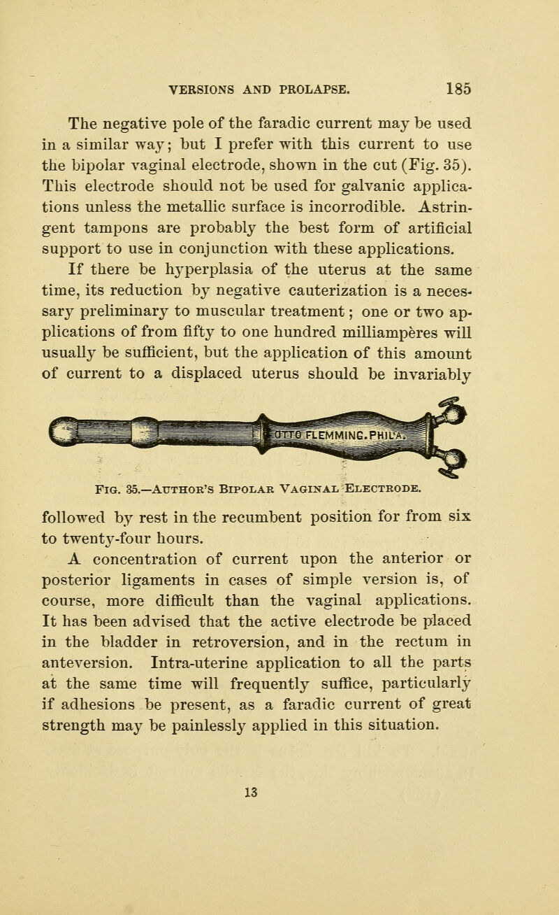 The negative pole of the faradic current may be used in a similar way; but I prefer with this current to use the bipolar vaginal electrode, shown in the cut (Fig. 35). This electrode should not be used for galvanic applica- tions unless the metallic surface is incorrodible. Astrin- gent tampons are probably the best form of artificial support to use in conjunction with these applications. If there be hyperplasia of the uterus at the same time, its reduction by negative cauterization is a neces- sary preliminary to muscular treatment; one or two ap- plications of from fifty to one hundred milliamperes will usually be sufficient, but the application of this amount of current to a displaced uterus should be invariably Fig. 35.—Author's Bipolar Vaginal, Electrode. followed by rest in the recumbent position for from six to twenty-four hours. A concentration of current upon the anterior or posterior ligaments in cases of simple version is, of course, more difficult than the vaginal applications. It has been advised that the active electrode be placed in the bladder in retroversion, and in the rectum in anteversion. Intra-uterine application to all the parts at the same time will frequently suffice, particularly if adhesions be present, as a faradic current of great strength may be painlessly applied in this situation. 13