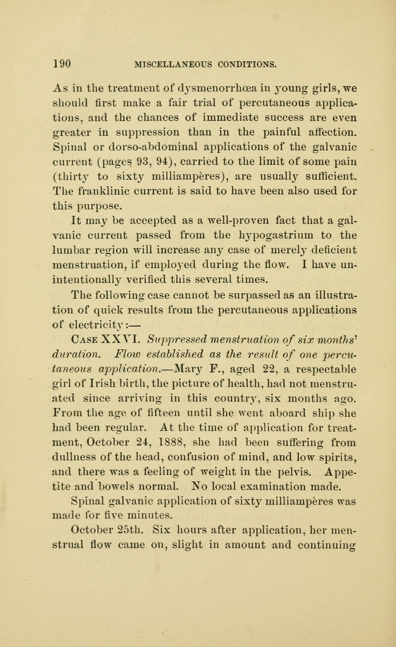 As in the treatment of c^smenorrhoea in young girls, we should first make a fair trial of percutaneous applica- tions, and the chances of immediate success are even greater in suppression than in the painful affection. Spinal or dorso-abdominal applications of the galvanic current (pages 93, 94), carried to the limit of some pain (thirty to sixty milliamperes), are usually sufficient. The franklinic current is said to have been also used for this purpose. It may be accepted as a well-proven fact that a gal- vanic current passed from the hypogastriuni to the lumbar region will increase any case of merely deficient menstruation, if emplojed during the flow. I have un- intentionally verified this several times. The following case cannot be surpassed as an illustra- tion of quick results from the percutaneous applications of electricity:— Case XXYI. Suppressed menstruation of six months' duration. Flow established as the result of one percu- taneous application.—Mary F., aged 22, a respectable girl of Irish birth, the picture of health, had not menstru- ated since arriving in this country, six months ago. From the age of fifteen until she went aboard ship she had been regular. At the time of application for treat- ment, October 24, 1888, she had been suffering from dullness of the head, confusion of mind, and low spirits, and there was a feeling of weight in the pelvis. Appe- tite and bowels normal. No local examination made. Spinal galvanic application of sixty milliamperes was made for five minutes. October 25th. Six hours after application, her men- strual flow came on, slight in amount and continuing