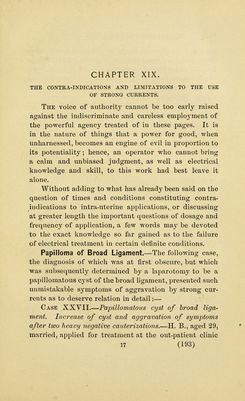 THE CONTRA-INDICATIONS AND LIMITATIONS TO THE USE OF STRONG CURRENTS. The voice of authority cannot be too early raised against the indiscriminate and careless employment of the powerful agency treated of in these pages. It is in the nature of things that a power for good, when unharnessed, becomes an engine of evil in proportion to its potentiality; hence, an operator who cannot bring a calm and unbiased judgment, as well as electrical knowledge and skill, to this work had best leave it alone. Without adding to what has already been said on the question of times and conditions constituting contra- indications to intra-uterine applications, or discussing at greater length the important questions of dosage and frequency of application, a few words may be devoted to the exact knowledge so far gained as to the failure of electrical treatment in certain definite conditions. Papilloma of Broad Ligament.—The following case, the diagnosis of which was at first obscure, but which was subsequently determined by a laparotomy to be a papillomatous cyst of the broad ligament, presented such unmistakable symptoms of aggravation by strong cur- rents as to deserve relation in detail:— Case XXYII.—Papillomatous cyst of broad liga- ment. Increase of cyst and aggravation of symptoms after two heavy negative cauterizations.—H. B., aged 29, married, applied for treatment at the out-patient clinic