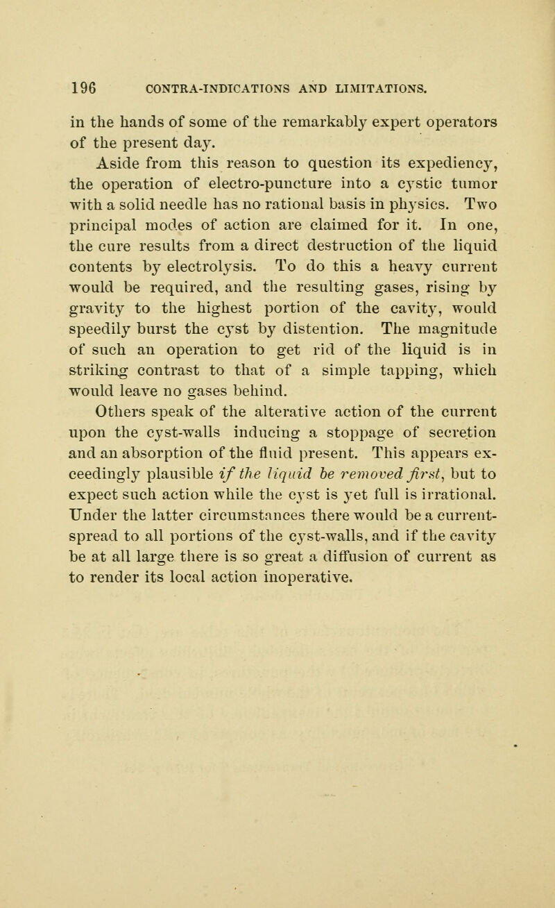 in the hands of some of the remarkably expert operators of the present day. Aside from this reason to question its expediency, the operation of electro-puncture into a cystic tumor with a solid needle has no rational basis in physics. Two principal modes of action are claimed for it. In one, the cure results from a direct destruction of the liquid contents b}^ electrolysis. To do this a heavy current would be required, and the resulting gases, rising by gravity to the highest portion of the cavity, would speedily burst the cyst by distention. The magnitude of such an operation to get rid of the liquid is in striking contrast to that of a simple tapping, which would leave no gases behind. Others speak of the alterative action of the current upon the cj^st-walls inducing a stoppage of secretion and an absorption of the fluid present. This appears ex- ceedingly plausible if the liquid be removed first, but to expect such action while the cyst is }Tet full is irrational. Under the latter circumstances there would be a current- spread to all portions of the cyst-walls, and if the cavity be at all large there is so great a diffusion of current as to render its local action inoperative.