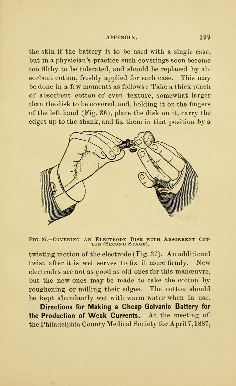 the skin if the battery is to be used with a single case, but in a physician's practice such coverings soon become too filthy to be tolerated, and should be replaced by ab- sorbent cotton, freshly applied for each case. This may be done in a few moments as follows : Take a thick pinch of absorbent cotton of even texture, somewhat larger than the disk to be covered, and, holding it on the fingers of the left hand (Fig. 36), place the disk on it, carry the edges up to the shank, and fix them in that position by a Fig. 37.—Covering an Electrode Disk with Absorbent Cot- ton (Second Stage). twisting motion of the electrode (Fig. 37). An additional twist after it is wet serves to fix it more firmly. New electrodes are not as good as old ones for this manoeuvre, but the new ones may be made to take the cotton by roughening or milling their edges. The cotton should be kept abundantly wet with warm water when in use. Directions for Making a Cheap Galvanic Battery for the Production of Weak Currents.—At the meeting of the Philadelphia County Medical Society for April 7,1887,